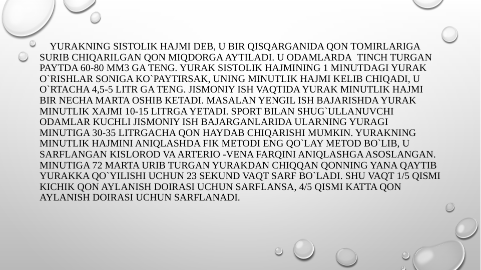     YURAKNING SISTOLIK HAJMI DEB, U BIR QISQARGANIDA QON TOMIRLARIGA 
SURIB CHIQARILGAN QON MIQDORGA AYTILADI. U ODAMLARDA  TINCH TURGAN 
PAYTDA 60-80 MM3 GA TENG. YURAK SISTOLIK HAJMINING 1 MINUTDAGI YURAK 
O`RISHLAR SONIGA KO`PAYTIRSAK, UNING MINUTLIK HAJMI KELIB CHIQADI, U 
O`RTACHA 4,5-5 LITR GA TENG. JISMONIY ISH VAQTIDA YURAK MINUTLIK HAJMI 
BIR NECHA MARTA OSHIB KETADI. MASALAN YENGIL ISH BAJARISHDA YURAK 
MINUTLIK XAJMI 10-15 LITRGA YETADI. SPORT BILAN SHUG`ULLANUVCHI 
ODAMLAR KUCHLI JISMONIY ISH BAJARGANLARIDA ULARNING YURAGI 
MINUTIGA 30-35 LITRGACHA QON HAYDAB CHIQARISHI MUMKIN. YURAKNING 
MINUTLIK HAJMINI ANIQLASHDA FIK METODI ENG QO`LAY METOD BO`LIB, U 
SARFLANGAN KISLOROD VA ARTERIO -VENA FARQINI ANIQLASHGA ASOSLANGAN.
MINUTIGA 72 MARTA URIB TURGAN YURAKDAN CHIQQAN QONNING YANA QAYTIB 
YURAKKA QO`YILISHI UCHUN 23 SEKUND VAQT SARF BO`LADI. SHU VAQT 1/5 QISMI 
KICHIK QON AYLANISH DOIRASI UCHUN SARFLANSA, 4/5 QISMI KATTA QON 
AYLANISH DOIRASI UCHUN SARFLANADI.     
 
