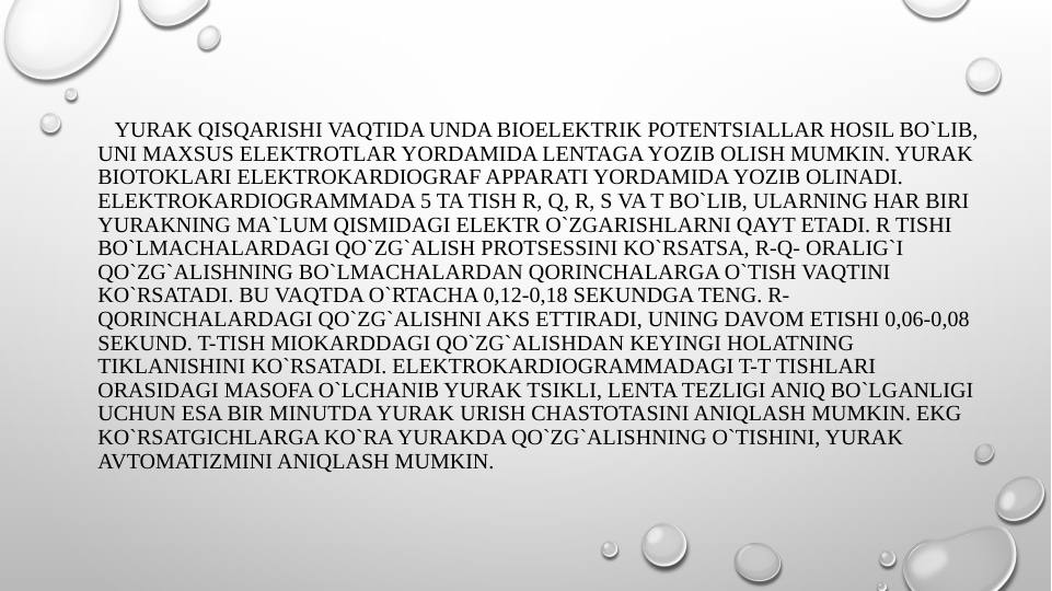    YURAK QISQARISHI VAQTIDA UNDA BIOELEKTRIK POTENTSIALLAR HOSIL BO`LIB, 
UNI MAXSUS ELEKTROTLAR YORDAMIDA LENTAGA YOZIB OLISH MUMKIN. YURAK 
BIOTOKLARI ELEKTROKARDIOGRAF APPARATI YORDAMIDA YOZIB OLINADI. 
ELEKTROKARDIOGRAMMADA 5 TA TISH R, Q, R, S VA T BO`LIB, ULARNING HAR BIRI 
YURAKNING MA`LUM QISMIDAGI ELEKTR O`ZGARISHLARNI QAYT ETADI. R TISHI 
BO`LMACHALARDAGI QO`ZG`ALISH PROTSESSINI KO`RSATSA, R-Q- ORALIG`I 
QO`ZG`ALISHNING BO`LMACHALARDAN QORINCHALARGA O`TISH VAQTINI 
KO`RSATADI. BU VAQTDA O`RTACHA 0,12-0,18 SEKUNDGA TENG. R- 
QORINCHALARDAGI QO`ZG`ALISHNI AKS ETTIRADI, UNING DAVOM ETISHI 0,06-0,08 
SEKUND. T-TISH MIOKARDDAGI QO`ZG`ALISHDAN KEYINGI HOLATNING 
TIKLANISHINI KO`RSATADI. ELEKTROKARDIOGRAMMADAGI T-T TISHLARI 
ORASIDAGI MASOFA O`LCHANIB YURAK TSIKLI, LENTA TEZLIGI ANIQ BO`LGANLIGI 
UCHUN ESA BIR MINUTDA YURAK URISH CHASTOTASINI ANIQLASH MUMKIN. EKG 
KO`RSATGICHLARGA KO`RA YURAKDA QO`ZG`ALISHNING O`TISHINI, YURAK 
AVTOMATIZMINI ANIQLASH MUMKIN.
 
