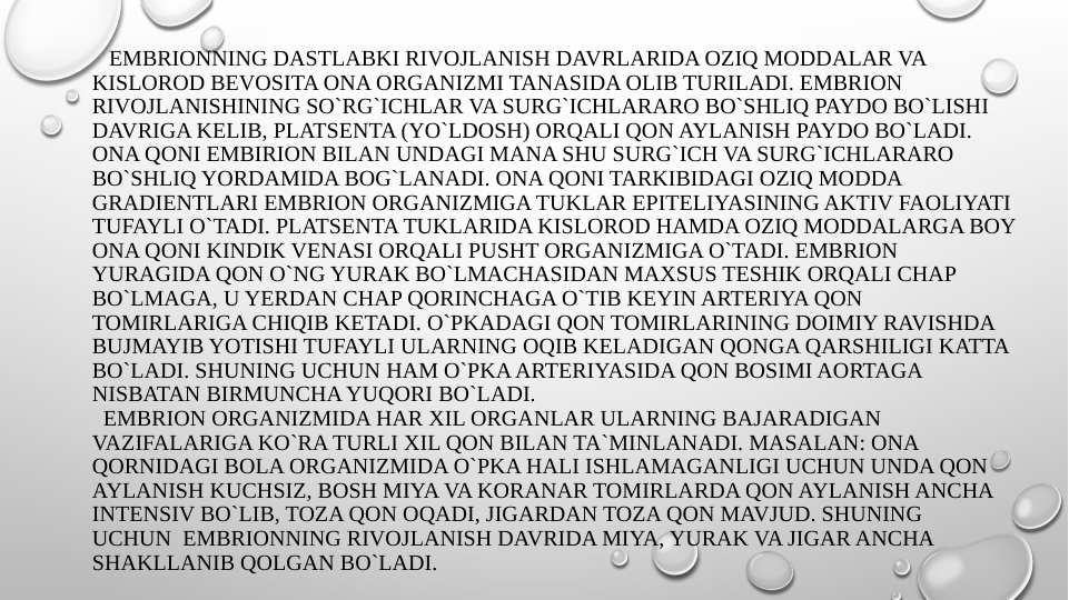    EMBRIONNING DASTLABKI RIVOJLANISH DAVRLARIDA OZIQ MODDALAR VA 
KISLOROD BEVOSITA ONA ORGANIZMI TANASIDA OLIB TURILADI. EMBRION 
RIVOJLANISHINING SO`RG`ICHLAR VA SURG`ICHLARARO BO`SHLIQ PAYDO BO`LISHI 
DAVRIGA KELIB, PLATSENTA (YO`LDOSH) ORQALI QON AYLANISH PAYDO BO`LADI. 
ONA QONI EMBIRION BILAN UNDAGI MANA SHU SURG`ICH VA SURG`ICHLARARO 
BO`SHLIQ YORDAMIDA BOG`LANADI. ONA QONI TARKIBIDAGI OZIQ MODDA 
GRADIENTLARI EMBRION ORGANIZMIGA TUKLAR EPITELIYASINING AKTIV FAOLIYATI 
TUFAYLI O`TADI. PLATSENTA TUKLARIDA KISLOROD HAMDA OZIQ MODDALARGA BOY 
ONA QONI KINDIK VENASI ORQALI PUSHT ORGANIZMIGA O`TADI. EMBRION 
YURAGIDA QON O`NG YURAK BO`LMACHASIDAN MAXSUS TESHIK ORQALI CHAP 
BO`LMAGA, U YERDAN CHAP QORINCHAGA O`TIB KEYIN ARTERIYA QON 
TOMIRLARIGA CHIQIB KETADI. O`PKADAGI QON TOMIRLARINING DOIMIY RAVISHDA 
BUJMAYIB YOTISHI TUFAYLI ULARNING OQIB KELADIGAN QONGA QARSHILIGI KATTA 
BO`LADI. SHUNING UCHUN HAM O`PKA ARTERIYASIDA QON BOSIMI AORTAGA 
NISBATAN BIRMUNCHA YUQORI BO`LADI. 
  EMBRION ORGANIZMIDA HAR XIL ORGANLAR ULARNING BAJARADIGAN 
VAZIFALARIGA KO`RA TURLI XIL QON BILAN TA`MINLANADI. MASALAN: ONA 
QORNIDAGI BOLA ORGANIZMIDA O`PKA HALI ISHLAMAGANLIGI UCHUN UNDA QON 
AYLANISH KUCHSIZ, BOSH MIYA VA KORANAR TOMIRLARDA QON AYLANISH ANCHA 
INTENSIV BO`LIB, TOZA QON OQADI, JIGARDAN TOZA QON MAVJUD. SHUNING 
UCHUN  EMBRIONNING RIVOJLANISH DAVRIDA MIYA, YURAK VA JIGAR ANCHA 
SHAKLLANIB QOLGAN BO`LADI.
  
