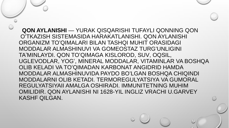  QON AYLANISHI — YURAK QISQARISHI TUFAYLI QONNING QON
 OʻTKAZISH SISTEMASIDA HARAKATLANISHI. QON AYLANISHI 
ORGANIZM TOʻQIMALARI BILAN TASHQI MUHIT ORASIDAGI 
MODDALAR ALMASHINUVI VA GOMEOSTAZ TURGʻUNLIGINI 
TAʼMINLAYDI. QON TOʻQIMAGA KISLOROD, SUV, OQSIL, 
UGLEVODLAR, YOGʻ, MINERAL MODDALAR, VITAMINLAR VA BOSHQA 
OLIB KELADI VA TOʻQIMADAN KARBONAT ANGIDRID HAMDA 
MODDALAR ALMASHINUVIDA PAYDO BOʻLGAN BOSHQA CHIQINDI 
MODDALARNI OLIB KETADI. TERMOREGULYATSIYA VA GUMORAL 
REGULYATSIYAII AMALGA OSHIRADI. IMMUNITETNING MUHIM 
OMILIDIR. QON AYLANISHI NI 1628-YIL INGLIZ VRACHI U.GARVEY 
KASHF QILGAN.
 
