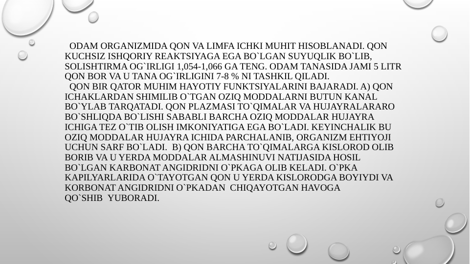   ODAM ORGANIZMIDA QON VA LIMFA ICHKI MUHIT HISOBLANADI. QON 
KUCHSIZ ISHQORIY REAKTSIYAGA EGA BO`LGAN SUYUQLIK BO`LIB, 
SOLISHTIRMA OG`IRLIGI 1,054-1,066 GA TENG. ODAM TANASIDA JAMI 5 LITR 
QON BOR VA U TANA OG`IRLIGINI 7-8 % NI TASHKIL QILADI.
  QON BIR QATOR MUHIM HAYOTIY FUNKTSIYALARINI BAJARADI. A) QON 
ICHAKLARDAN SHIMILIB O`TGAN OZIQ MODDALARNI BUTUN KANAL 
BO`YLAB TARQATADI. QON PLAZMASI TO`QIMALAR VA HUJAYRALARARO 
BO`SHLIQDA BO`LISHI SABABLI BARCHA OZIQ MODDALAR HUJAYRA 
ICHIGA TEZ O`TIB OLISH IMKONIYATIGA EGA BO`LADI. KEYINCHALIK BU 
OZIQ MODDALAR HUJAYRA ICHIDA PARCHALANIB, ORGANIZM EHTIYOJI 
UCHUN SARF BO`LADI.  B) QON BARCHA TO`QIMALARGA KISLOROD OLIB 
BORIB VA U YERDA MODDALAR ALMASHINUVI NATIJASIDA HOSIL 
BO`LGAN KARBONAT ANGIDRIDNI O`PKAGA OLIB KELADI. O`PKA 
KAPILYARLARIDA O`TAYOTGAN QON U YERDA KISLORODGA BOYIYDI VA 
KORBONAT ANGIDRIDNI O`PKADAN  CHIQAYOTGAN HAVOGA 
QO`SHIB  YUBORADI. 
 
