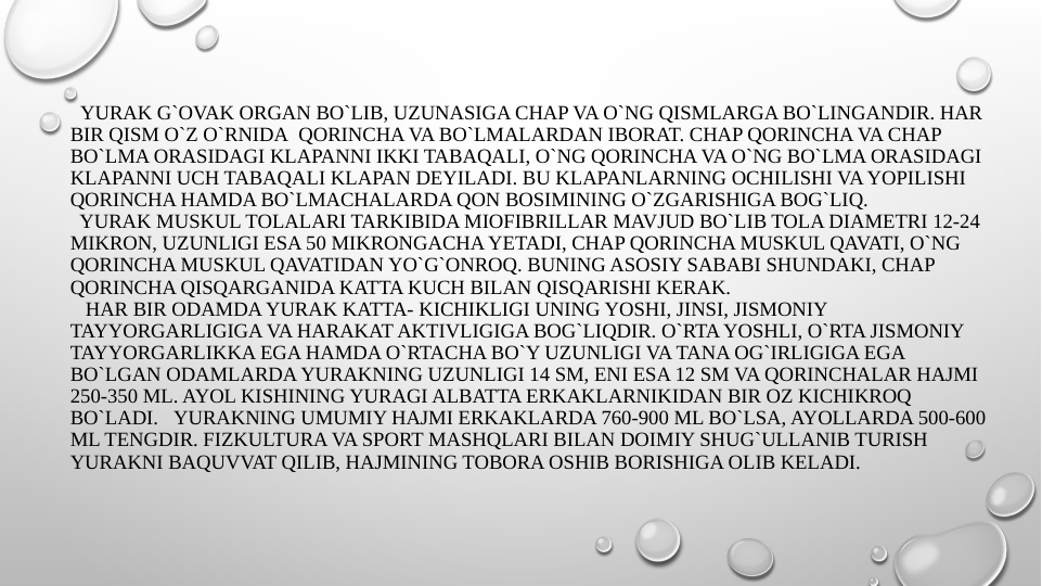   YURAK G`OVAK ORGAN BO`LIB, UZUNASIGA CHAP VA O`NG QISMLARGA BO`LINGANDIR. HAR 
BIR QISM O`Z O`RNIDA  QORINCHA VA BO`LMALARDAN IBORAT. CHAP QORINCHA VA CHAP 
BO`LMA ORASIDAGI KLAPANNI IKKI TABAQALI, O`NG QORINCHA VA O`NG BO`LMA ORASIDAGI 
KLAPANNI UCH TABAQALI KLAPAN DEYILADI. BU KLAPANLARNING OCHILISHI VA YOPILISHI 
QORINCHA HAMDA BO`LMACHALARDA QON BOSIMINING O`ZGARISHIGA BOG`LIQ.
  YURAK MUSKUL TOLALARI TARKIBIDA MIOFIBRILLAR MAVJUD BO`LIB TOLA DIAMETRI 12-24 
MIKRON, UZUNLIGI ESA 50 MIKRONGACHA YETADI, CHAP QORINCHA MUSKUL QAVATI, O`NG 
QORINCHA MUSKUL QAVATIDAN YO`G`ONROQ. BUNING ASOSIY SABABI SHUNDAKI, CHAP 
QORINCHA QISQARGANIDA KATTA KUCH BILAN QISQARISHI KERAK.   
   HAR BIR ODAMDA YURAK KATTA- KICHIKLIGI UNING YOSHI, JINSI, JISMONIY 
TAYYORGARLIGIGA VA HARAKAT AKTIVLIGIGA BOG`LIQDIR. O`RTA YOSHLI, O`RTA JISMONIY 
TAYYORGARLIKKA EGA HAMDA O`RTACHA BO`Y UZUNLIGI VA TANA OG`IRLIGIGA EGA 
BO`LGAN ODAMLARDA YURAKNING UZUNLIGI 14 SM, ENI ESA 12 SM VA QORINCHALAR HAJMI 
250-350 ML. AYOL KISHINING YURAGI ALBATTA ERKAKLARNIKIDAN BIR OZ KICHIKROQ 
BO`LADI.   YURAKNING UMUMIY HAJMI ERKAKLARDA 760-900 ML BO`LSA, AYOLLARDA 500-600 
ML TENGDIR. FIZKULTURA VA SPORT MASHQLARI BILAN DOIMIY SHUG`ULLANIB TURISH 
YURAKNI BAQUVVAT QILIB, HAJMINING TOBORA OSHIB BORISHIGA OLIB KELADI.
 
