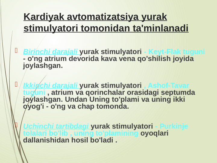 Kardiyak avtomatizatsiya yurak 
stimulyatori tomonidan ta'minlanadi
 Birinchi darajali yurak stimulyatori - Keyt-Flak tuguni 
- o'ng atrium devorida kava vena qo'shilish joyida 
joylashgan.
 Ikkinchi darajali yurak stimulyatori , Ashof-Tavar 
tuguni , atrium va qorinchalar orasidagi septumda 
joylashgan. Undan Uning to'plami va uning ikki 
oyog'i - o'ng va chap tomonda.
 Uchinchi tartibdagi yurak stimulyatori - Purkinje 
tolalari bo'lib , uning to'plamining oyoqlari 
dallanishidan hosil bo'ladi . 
