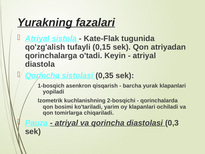 Yurakning fazalari
 Atriyal sistola - Kate-Flak tugunida 
qo'zg'alish tufayli (0,15 sek). Qon atriyadan 
qorinchalarga o'tadi. Keyin - atriyal 
diastola
 Qorincha sistolasi (0,35 sek):
1-bosqich asenkron qisqarish - barcha yurak klapanlari 
yopiladi
Izometrik kuchlanishning 2-bosqichi - qorinchalarda 
qon bosimi ko'tariladi, yarim oy klapanlari ochiladi va 
qon tomirlarga chiqariladi.
 Pauza - atriyal va qorincha diastolasi (0,3 
sek)
