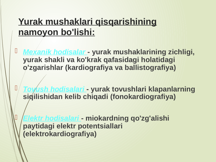 Yurak mushaklari qisqarishining 
namoyon bo'lishi:
 Mexanik hodisalar - yurak mushaklarining zichligi, 
yurak shakli va ko'krak qafasidagi holatidagi 
o'zgarishlar (kardiografiya va ballistografiya)
 Tovush hodisalari - yurak tovushlari klapanlarning 
siqilishidan kelib chiqadi (fonokardiografiya)
 Elektr hodisalari - miokardning qo'zg'alishi 
paytidagi elektr potentsiallari 
(elektrokardiografiya)
