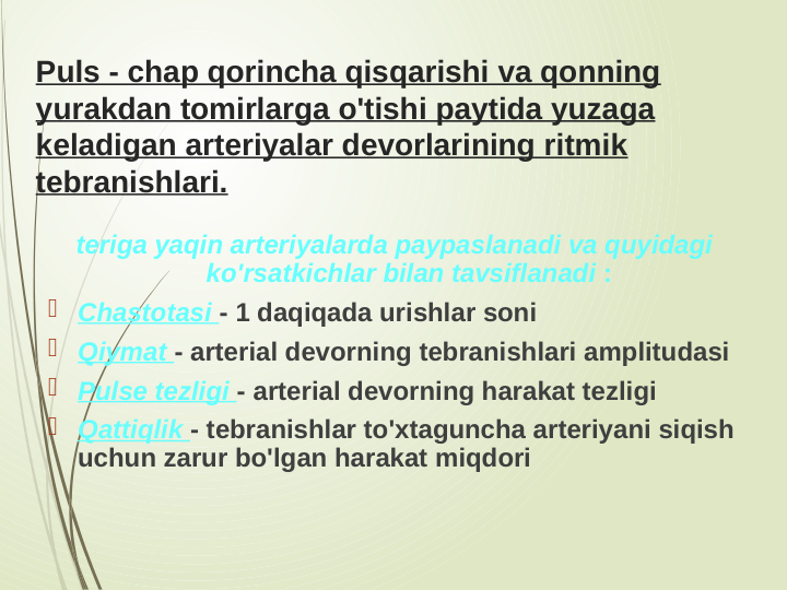 Puls - chap qorincha qisqarishi va qonning 
yurakdan tomirlarga o'tishi paytida yuzaga 
keladigan arteriyalar devorlarining ritmik 
tebranishlari.
teriga yaqin arteriyalarda paypaslanadi va quyidagi 
ko'rsatkichlar bilan tavsiflanadi :
 Chastotasi - 1 daqiqada urishlar soni
 Qiymat - arterial devorning tebranishlari amplitudasi
 Pulse tezligi - arterial devorning harakat tezligi
 Qattiqlik - tebranishlar to'xtaguncha arteriyani siqish 
uchun zarur bo'lgan harakat miqdori
