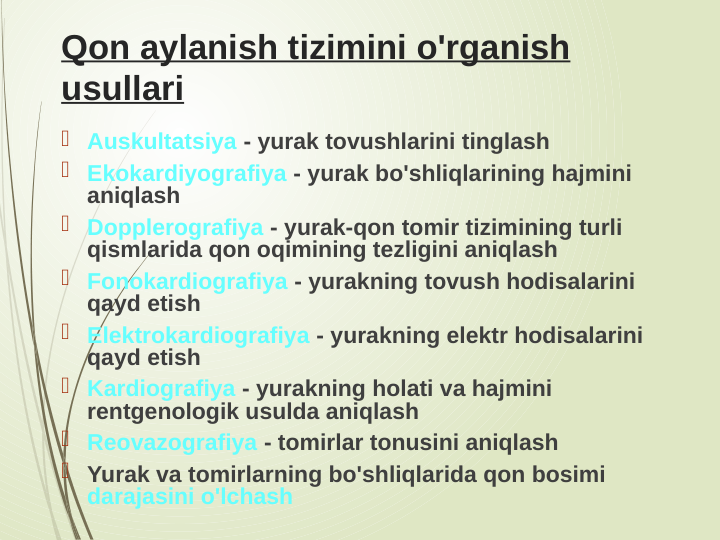 Qon aylanish tizimini o'rganish 
usullari
 Auskultatsiya - yurak tovushlarini tinglash
 Ekokardiyografiya - yurak bo'shliqlarining hajmini 
aniqlash
 Dopplerografiya - yurak-qon tomir tizimining turli 
qismlarida qon oqimining tezligini aniqlash
 Fonokardiografiya - yurakning tovush hodisalarini 
qayd etish
 Elektrokardiografiya - yurakning elektr hodisalarini 
qayd etish
 Kardiografiya - yurakning holati va hajmini 
rentgenologik usulda aniqlash
 Reovazografiya - tomirlar tonusini aniqlash
 Yurak va tomirlarning bo'shliqlarida qon bosimi 
darajasini o'lchash
