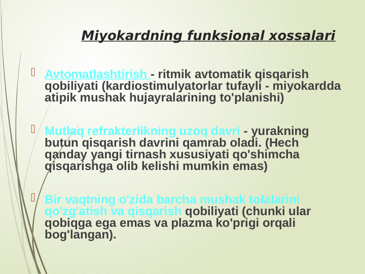 Miyokardning funksional xossalari
 Avtomatlashtirish - ritmik avtomatik qisqarish 
qobiliyati (kardiostimulyatorlar tufayli - miyokardda 
atipik mushak hujayralarining to'planishi)
 Mutlaq refrakterlikning uzoq davri - yurakning 
butun qisqarish davrini qamrab oladi. (Hech 
qanday yangi tirnash xususiyati qo'shimcha 
qisqarishga olib kelishi mumkin emas)
 Bir vaqtning o'zida barcha mushak tolalarini 
qo'zg'atish va qisqarish qobiliyati (chunki ular 
qobiqga ega emas va plazma ko'prigi orqali 
bog'langan).
