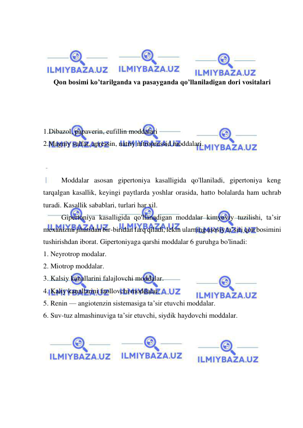  
 
 
 
 
 
Qon bosimi ko’tarilganda va pasayganda qo’llaniladigan dori vositalari 
 
 
 
1.Dibazol, papaverin, eufillin moddalari  
2.Magniy sulfat, apressin, natriy nitroprussid moddalari. 
 
 
Moddalar asosan gipertoniya kasalligida qo'llaniladi, gipertoniya keng 
tarqalgan kasallik, keyingi paytlarda yoshlar orasida, hatto bolalarda ham uchrab 
turadi. Kasallik sabablari, turlari har xil.  
Gipertoniya kasalligida qo'llanadigan moddalar kimyoviy tuzilishi, ta’sir 
mexanizmi jihatidan bir-biridan farq qiladi, lekin ularning asosiy ta’siri qon bosimini 
tushirishdan iborat. Gipertoniyaga qarshi moddalar 6 guruhga bo'linadi: 
1. Neyrotrop modalar. 
2. Miotrop moddalar. 
3. Kalsiy kanallarini falajlovchi moddalar. 
4. Kaliy kanallarini faollovchi moddalar. 
5. Renin — angiotenzin sistemasiga ta’sir etuvchi moddalar. 
6. Suv-tuz almashinuviga ta’sir etuvchi, siydik haydovchi moddalar. 
 
