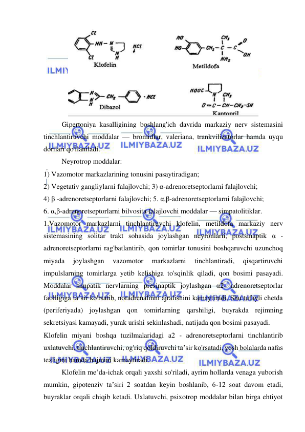  
 
 
Gipertoniya kasalligining boshlang'ich davrida markaziy nerv sistemasini 
tinchlantiruvchi moddalar — bromidlar, valeriana, trankvilizatorlar hamda uyqu 
dorilari qo'llaniladi. 
Neyrotrop moddalar:  
1) Vazomotor markazlarining tonusini pasaytiradigan;  
2) Vegetativ gangliylarni falajlovchi; 3) α-adrenoretseptorlarni falajlovchi;  
4) β -adrenoretseptorlarni falajlovchi; 5. α,β-adrenoretseptorlarni falajlovchi;  
6. α,β-adrenoretseptorlarni bilvosita falajlovchi moddalar — simpatolitiklar. 
1.Vazomotor markazlarni tinchlantiruvchi klofelin, metildofa markaziy nerv 
sistemasining solitar trakt sohasida joylashgan neyronlarii, postsinaptik α -
adrenoretseptorlarni rag'batlantirib, qon tomirlar tonusini boshqaruvchi uzunchoq 
miyada 
joylashgan 
vazomotor 
markazlarni 
tinchlantiradi, 
qisqartiruvchi 
impulslarning tomirlarga yetib kelishiga to'sqinlik qiladi, qon bosimi pasayadi. 
Moddalar simpatik nervlarning presinaptik joylashgan α2- adrenoretseptorlar 
faolligiga ta’sir ko'rsatib, noradrenalinni ajralishini kamaytiradi. Shu tufayli chetda 
(periferiyada) joylashgan qon tomirlarning qarshiligi, buyrakda rejimning 
sekretsiyasi kamayadi, yurak urishi sekinlashadi, natijada qon bosimi pasayadi. 
Klofelin miyani boshqa tuzilmalaridagi a2 - adrenoretseptorlarni tinchlantirib 
uxlatuvchi, tinchlantiruvchi, og'riq qoldiruvchi ta’sir ko'rsatadi, yosh bolalarda nafas 
tezligini hamda hajmini kamaytiradi. 
Klofelin me’da-ichak orqali yaxshi so'riladi, ayrim hollarda venaga yuborish 
mumkin, gipotenziv ta’siri 2 soatdan keyin boshlanib, 6-12 soat davom etadi, 
buyraklar orqali chiqib ketadi. Uxlatuvchi, psixotrop moddalar bilan birga ehtiyot 
