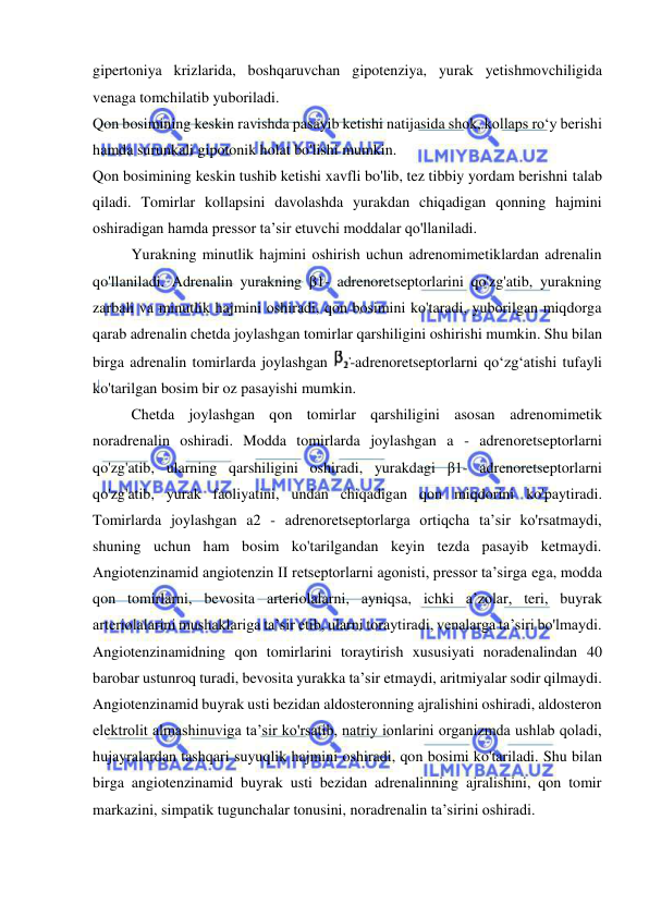  
 
gipertoniya krizlarida, boshqaruvchan gipotenziya, yurak yetishmovchiligida 
venaga tomchilatib yuboriladi. 
Qon bosimining keskin ravishda pasayib ketishi natijasida shok, kollaps ro‘y berishi 
hamda surunkali gipotonik holat bo'lishi mumkin.  
Qon bosimining keskin tushib ketishi xavfli bo'lib, tez tibbiy yordam berishni talab 
qiladi. Tomirlar kollapsini davolashda yurakdan chiqadigan qonning hajmini 
oshiradigan hamda pressor ta’sir etuvchi moddalar qo'llaniladi. 
Yurakning minutlik hajmini oshirish uchun adrenomimetiklardan adrenalin 
qo'llaniladi. Adrenalin yurakning β1- adrenoretseptorlarini qo'zg'atib, yurakning 
zarbali va minutlik hajmini oshiradi, qon bosimini ko'taradi, yuborilgan miqdorga 
qarab adrenalin chetda joylashgan tomirlar qarshiligini oshirishi mumkin. Shu bilan 
birga adrenalin tomirlarda joylashgan 
-adrenoretseptorlarni qo‘zg‘atishi tufayli 
ko'tarilgan bosim bir oz pasayishi mumkin. 
Chetda joylashgan qon tomirlar qarshiligini asosan adrenomimetik 
noradrenalin oshiradi. Modda tomirlarda joylashgan a - adrenoretseptorlarni 
qo'zg'atib, ularning qarshiligini oshiradi, yurakdagi β1- adrenoretseptorlarni 
qo'zg'atib, yurak faoliyatini, undan chiqadigan qon miqdorini ko'paytiradi. 
Tomirlarda joylashgan a2 - adrenoretseptorlarga ortiqcha ta’sir ko'rsatmaydi, 
shuning uchun ham bosim ko'tarilgandan keyin tezda pasayib ketmaydi. 
Angiotenzinamid angiotenzin II retseptorlarni agonisti, pressor ta’sirga ega, modda 
qon tomirlarni, bevosita arteriolalarni, ayniqsa, ichki a’zolar, teri, buyrak 
arteriolalarini mushaklariga ta’sir etib, ularni toraytiradi, venalarga ta’siri bo'lmaydi. 
Angiotenzinamidning qon tomirlarini toraytirish xususiyati noradenalindan 40 
barobar ustunroq turadi, bevosita yurakka ta’sir etmaydi, aritmiyalar sodir qilmaydi. 
Angiotenzinamid buyrak usti bezidan aldosteronning ajralishini oshiradi, aldosteron 
elektrolit almashinuviga ta’sir ko'rsatib, natriy ionlarini organizmda ushlab qoladi, 
hujayralardan tashqari suyuqlik hajmini oshiradi, qon bosimi ko'tariladi. Shu bilan 
birga angiotenzinamid buyrak usti bezidan adrenalinning ajralishini, qon tomir 
markazini, simpatik tugunchalar tonusini, noradrenalin ta’sirini oshiradi. 
