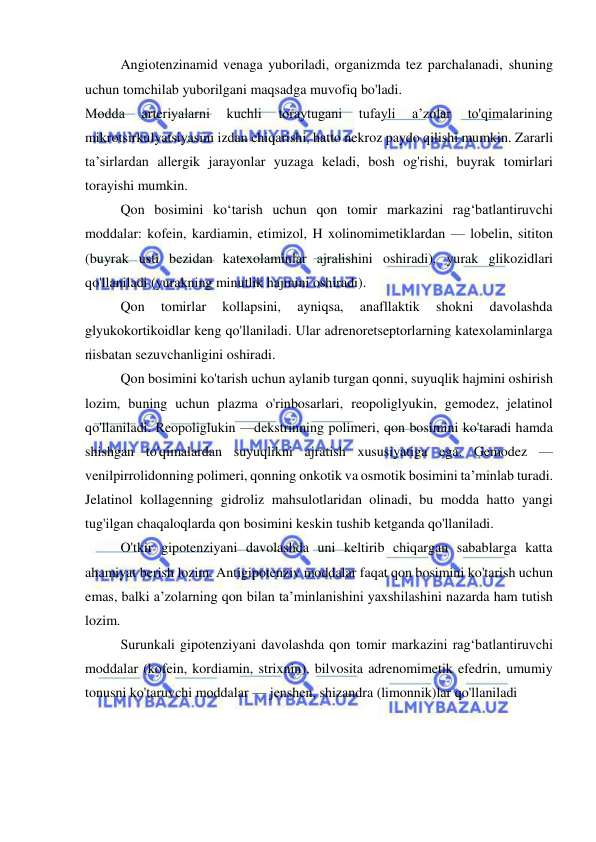  
 
Angiotenzinamid venaga yuboriladi, organizmda tez parchalanadi, shuning 
uchun tomchilab yuborilgani maqsadga muvofiq bo'ladi.  
Modda 
arteriyalarni 
kuchli 
toraytugani 
tufayli 
a’zolar 
to'qimalarining 
mikrotsirkulyatsiyasini izdan chiqarishi, hatto nekroz paydo qilishi mumkin. Zararli 
ta’sirlardan allergik jarayonlar yuzaga keladi, bosh og'rishi, buyrak tomirlari 
torayishi mumkin. 
Qon bosimini ko‘tarish uchun qon tomir markazini rag‘batlantiruvchi 
moddalar: kofein, kardiamin, etimizol, H xolinomimetiklardan — lobelin, sititon 
(buyrak usti bezidan katexolaminlar ajralishini oshiradi), yurak glikozidlari 
qo'llaniladi (yurakning minutlik hajmini oshiradi). 
Qon 
tomirlar 
kollapsini, 
ayniqsa, 
anafllaktik 
shokni 
davolashda 
glyukokortikoidlar keng qo'llaniladi. Ular adrenoretseptorlarning katexolaminlarga 
nisbatan sezuvchanligini oshiradi. 
Qon bosimini ko'tarish uchun aylanib turgan qonni, suyuqlik hajmini oshirish 
lozim, buning uchun plazma o'rinbosarlari, reopoliglyukin, gemodez, jelatinol 
qo'llaniladi. Reopoliglukin —dekstrinning polimeri, qon bosimini ko'taradi hamda 
shishgan to'qimalardan suyuqlikni ajratish xususiyatiga ega. Gemodez — 
venilpirrolidonning polimeri, qonning onkotik va osmotik bosimini ta’minlab turadi. 
Jelatinol kollagenning gidroliz mahsulotlaridan olinadi, bu modda hatto yangi 
tug'ilgan chaqaloqlarda qon bosimini keskin tushib ketganda qo'llaniladi. 
O'tkir gipotenziyani davolashda uni keltirib chiqargan sabablarga katta 
ahamiyat berish lozim. Antigipotenziv moddalar faqat qon bosimini ko'tarish uchun 
emas, balki a’zolarning qon bilan ta’minlanishini yaxshilashini nazarda ham tutish 
lozim. 
Surunkali gipotenziyani davolashda qon tomir markazini rag‘batlantiruvchi 
moddalar (kofein, kordiamin, strixnin), bilvosita adrenomimetik efedrin, umumiy 
tonusni ko'taruvchi moddalar — jenshen, shizandra (limonnik)lar qo'llaniladi 
 
