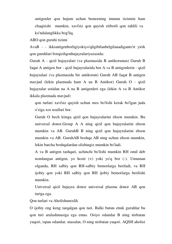 antigenler qon hujum uchun bemorning immun tizimini ham 
chaqirishi  mumkin, xavfsiz qon quyish etiborli qon tahlili va 
ko'ndalanglikka bog'liq. 
ABO qon guruhi tizimi 
AvaB - - ikkiantigenborligiyokiyo'qligibilanbelgilanadiganto'rt yirik 
qon guruhlari borqizilqonhujayralariyuzasida: 
Guruh A - qizil hujayralari (va plazmasida B antikorunun) Guruh B 
faqat A antigen bor - qizil hujayralarida bor A va B antigenlerin - qizil 
hujayralari (va plazmasida bir antikorun) Guruh AB faqat B antigen 
mavjud (lekin plazmada ham A na B Antikor) Guruh O - qizil 
hujayralar ustidan na A na B antigenleri ega (lekin A va B Antikor 
ikkala plazmada mavjud) 
qon turlari xavfsiz quyish uchun mos bo'lishi kerak bo'lgan juda 
o'ziga xos usullari bor. 
Guruh O hech kimga qizil qon hujayralarini ehson mumkin. Bu 
universal donor.Group A A ning qizil qon hujayralarini ehson 
mumkin va AB. GuruhB B ning qizil qon hujayralarini ehson 
mumkin va AB. GuruhAB boshqa AB ning uchun ehson mumkin, 
lekin barcha boshqalardan olishingiz mumkin bo'ladi. 
A va B antigen tashqari, uchinchi bo'lishi mumkin RH omil deb 
nomlangan antigen, yo hozir (+) yoki yo'q bor (-). Umuman 
olganda, RH salbiy qon RH-salbiy bemorlarga beriladi, va RH 
ijobiy qon yoki RH salbiy qon RH ijobiy bemorlarga berilishi 
mumkin. 
Universal qizil hujayra donor universal plazma donor AB qon 
turiga ega. 
Qon turlari va Aholishunoslik 
O ijobiy eng keng tarqalgan qon turi. Balki butun etnik guruhlar bu 
qon turi aralashmasiga ega emas. Osiyo odamlar B ning nisbatan 
yuqori, ispan odamlar, masalan, O ning nisbatan yuqori. AQSH aholisi 
