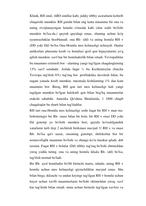 Klinik, RH omil, ABO omillar kabi, jiddiy tibbiy asoratlarni keltirib 
chiqarishi mumkin. RH guruhi bilan eng katta muammo bir ona va 
uning rivojlanayotgan homila o'rtasida kabi (ular sodir bo'lishi 
mumkin bo'lsa-da,) quyish quyidagi emas, shuning uchun ko'p 
uyumsuzluklar hisoblanadi. ona Rh- (dd) va uning homila RH + 
(DD yoki Dd) bo'lsa Ona-Homila mos kelmasligi uchraydi. Onalar 
antikorları platsenta kesib va homilasi qizil qon hujayralarini yo'q 
qilish mumkin. xavf har bir homiladorlik bilan ortadi. Yevropaliklar 
bu muammo extimoli bor - ularning yangi tug'ilgan chaqaloqlarning 
13% xavf ostidadir. Aslida faqat ½ bu Kichkintoylar (barcha 
Yevropa tug'ilish 6%) tug'ruq bor. profilaktika davolash bilan, bu 
raqam yanada kesib mumkin. muomala kishilarning 1% dan kam 
muammo bor. Biroq, RH qon turi mos kelmasligi hali yangi 
tugilgan mumkin bo'lgan halokatli qon bilan bog'liq muammolar 
etakchi sababdir. Amerika Qo'shma Shtatlarida, 1 1000 chiqib 
chaqaloqlar bu sharti bilan tug'iladilar. 
RH turi ona-Homila mos kelmasligi sodir faqat bir RH + man ota-
bobolaringiz bir Rh- onasi bilan bir bola. bir RH + otasi DD yoki 
Dd genotip yo bo'lishi mumkin beri, quyida ko'rsatilgandek 
xatarlarni turli iloji 2 urchitish birikmasi mavjud. U RH + va onasi 
Rh- bo'lsa qat'i nazar, otasining genotipi, shifokorlar bor bir 
nomuvofiqlik muammo bo'lishi va shunga ko'ra harakat qiladi, deb 
taxmin. Faqat RH + bolalar (Dd) tibbiy tug'ruq bo'lishi ehtimoldan 
yiroq yodda tuting. ona va uning homila ikkala Rh- (dd) bo'lsa, 
tug'ilish normal bo'ladi. 
Bir Rh- ayol homilador bo'lib birinchi marta, odatda, uning RH + 
homila uchun mos kelmasligi qiyinchiliklar mavjud emas. Shu 
bilan birga, ikkinchi va undan keyingi tug'ilgan RH + homila uchun 
hayot uchun xavfli muammolarni bo'lishi ehtimoldan yiroq. xavf 
har tug'ilishi bilan ortadi. nima uchun birinchi tug'ilgan xavfsiz va 
