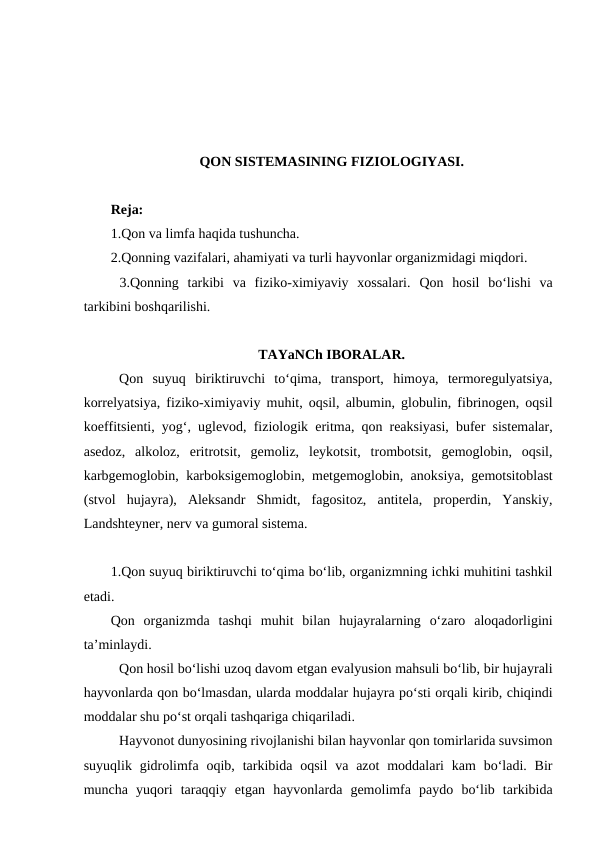 QON SISTEMASINING FIZIOLOGIYASI.
Reja:
1.Qon va limfa haqida tushuncha.
2.Qonning vazifalari, ahamiyati va turli hayvonlar organizmidagi miqdori.
 3.Qonning  tarkibi  va  fiziko-ximiyaviy  xossalari. Qon  hosil  bo‘lishi  va
tarkibini boshqarilishi.
TAYaNCh IBORALAR.
Qon  suyuq  biriktiruvchi  to‘qima,  transport,  himoya,  termoregulyatsiya,
korrelyatsiya, fiziko-ximiyaviy muhit, oqsil, albumin, globulin, fibrinogen, oqsil
koeffitsienti, yog‘, uglevod, fiziologik  eritma, qon reaksiyasi, bufer sistemalar,
asedoz,  alkoloz,  eritrotsit,  gemoliz,  leykotsit,  trombotsit,  gemoglobin,  oqsil,
karbgemoglobin, karboksigemoglobin, metgemoglobin, anoksiya, gemotsitoblast
(stvol  hujayra),  Aleksandr  Shmidt,  fagositoz,  antitela,  properdin,  Yanskiy,
Landshteyner, nerv va gumoral sistema.
1.Qon suyuq biriktiruvchi to‘qima bo‘lib, organizmning ichki muhitini tashkil
etadi.
Qon  organizmda  tashqi  muhit  bilan  hujayralarning  o‘zaro  aloqadorligini
ta’minlaydi.
Qon hosil bo‘lishi uzoq davom etgan evalyusion mahsuli bo‘lib, bir hujayrali
hayvonlarda qon bo‘lmasdan, ularda moddalar hujayra po‘sti orqali kirib, chiqindi
moddalar shu po‘st orqali tashqariga chiqariladi.
Hayvonot dunyosining rivojlanishi bilan hayvonlar qon tomirlarida suvsimon
suyuqlik  gidrolimfa  oqib,  tarkibida oqsil  va  azot  moddalari  kam  bo‘ladi. Bir
muncha  yuqori  taraqqiy  etgan  hayvonlarda  gemolimfa  paydo  bo‘lib  tarkibida
