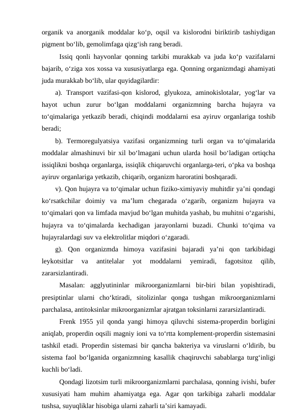 organik va anorganik moddalar ko‘p, oqsil va kislorodni biriktirib tashiydigan
pigment bo‘lib, gemolimfaga qizg‘ish rang beradi.
Issiq qonli hayvonlar qonning tarkibi murakkab va juda ko‘p vazifalarni
bajarib, o‘ziga xos xossa va xususiyatlarga ega. Qonning organizmdagi ahamiyati
juda murakkab bo‘lib, ular quyidagilardir:
a).  Transport  vazifasi-qon  kislorod,  glyukoza,  aminokislotalar,  yog‘lar  va
hayot  uchun  zurur  bo‘lgan  moddalarni  organizmning  barcha  hujayra  va
to‘qimalariga yetkazib beradi, chiqindi moddalarni  esa ayiruv organlariga toshib
beradi;
b).  Termoregulyatsiya  vazifasi  organizmning  turli  organ  va  to‘qimalarida
moddalar almashinuvi bir xil bo‘lmagani uchun ularda hosil bo‘ladigan ortiqcha
issiqlikni boshqa organlarga, issiqlik chiqaruvchi organlarga-teri, o‘pka va boshqa
ayiruv organlariga yetkazib, chiqarib, organizm haroratini boshqaradi.
v). Qon hujayra va to‘qimalar uchun fiziko-ximiyaviy muhitdir ya’ni qondagi
ko‘rsatkchilar  doimiy  va  ma’lum  chegarada  o‘zgarib,  organizm  hujayra  va
to‘qimalari qon va limfada mavjud bo‘lgan muhitda yashab, bu muhitni o‘zgarishi,
hujayra  va  to‘qimalarda  kechadigan  jarayonlarni  buzadi.  Chunki  to‘qima  va
hujayralardagi suv va elektrolitlar miqdori o‘zgaradi.
g).  Qon  organizmda  himoya  vazifasini  bajaradi  ya’ni  qon  tarkibidagi
leykotsitlar  va  antitelalar  yot  moddalarni  yemiradi,  fagotsitoz  qilib,
zararsizlantiradi.
Masalan:  agglyutininlar  mikroorganizmlarni  bir-biri  bilan  yopishtiradi,
presiptinlar  ularni  cho‘ktiradi,  sitolizinlar  qonga  tushgan  mikroorganizmlarni
parchalasa, antitoksinlar mikroorganizmlar ajratgan toksinlarni zararsizlantiradi.
Frenk 1955 yil qonda yangi himoya qiluvchi sistema-properdin borligini
aniqlab, properdin oqsili magniy ioni va to‘rtta komplement-properdin sistemasini
tashkil  etadi. Properdin sistemasi bir qancha bakteriya va viruslarni o‘ldirib, bu
sistema faol bo‘lganida organizmning kasallik chaqiruvchi sabablarga turg‘inligi
kuchli bo‘ladi.
Qondagi lizotsim turli mikroorganizmlarni parchalasa, qonning ivishi, bufer
xususiyati  ham  muhim  ahamiyatga  ega.  Agar  qon  tarkibiga  zaharli  moddalar
tushsa, suyuqliklar hisobiga ularni zaharli ta’siri kamayadi.
