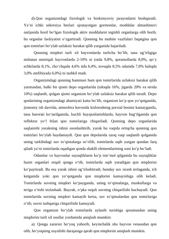 d).Qon  organizmdagi  fiziologik  va  biokimyoviy  jarayonlarni  boshqaradi.
Ya’ni  ichki  sekresiya  bezlari  ajratayotgan  gormonlar,  moddalar  almashinuvi
natijasida hosil bo‘lgan fiziologik aktiv moddalarni tegishli organlarga olib borib,
bu organlar faoliyatini o‘zgartiradi. Qonning bu muhim vazifalari faqatgina qon
qon tomirlari bo‘ylab uzluksiz harakat qilib yurganida bajariladi.
Qonning  miqdori  turli  xil  hayvonlarda  turlicha  bo‘lib,  tana  og‘irligiga
nisbatan umirtqali hayvonlarda 2-10% ni (otda 9,8%, qoramollarda 8,0%, qo‘y
echkilarda 8,1%, cho‘chqada 4,6% itda 6,4%, tovuqda 8,5% odamda 7,0% baliqda
3,0% amfibiyada 6,0%) ni tashkil etadi.
Organizmdagi qonning hammasi ham qon tomirlarida uzluksiz harakat qilib
yurmasdan, balki bir qismi depo organlarida (taloqda 16%, jigarda 20% va terida
10%) saqlanib, qolgan qismi organizm bo‘ylab uzluksiz harakat qilib turadi. Depo
qonlarining organizmdagi ahamiyati katta bo‘lib, organizm ko‘p qon yo‘qotganida,
jismoniy ish davrida, atmosfera havosida kislorodning porsial bosimi kamayganila,
tana harorati ko‘tarilganida, kuchli hayajonlanishlarda, hayvon bug‘ilganida qon
reflektor  yo‘l  bilan  qon  tomirlariga  chiqariladi.  Qonning  depo  organlarida
saqlanishi yurakning ishini osonlashtirib, yurak bu vaqtda ortiqcha qonning qon
tomirlari bo‘ylab haydamaydi. Qon qon depolarida uzoq vaqt saqlanib qolganida
uning tarkibidagi suv to‘qimalarga so‘rilib, tomirlarda oqib yurgan qondan farq
qiladi ya’ni tomirlarda oqadigan qonda shaklli elementlarining soni ko‘p bo‘ladi.
Odamlar va hayvonlar suyuqliklarni ko‘p iste’mol qilganida bu suyuqliklar
hazm  organlari  orqali  qonga  o‘tib,  tomirlarda  oqib  yuradigan  qon  miqdorini
ko‘paytiradi. Bu esa yurak ishini og‘irlashtiradi, bunday suv sirash terlaganda, ich
ketganida  yoki  qon  yo‘qotganda  qon  miqdorini  kamayishiga  olib  keladi.
Tomirlarda suvning miqdori ko‘payganda, uning to‘qimalarga, muskullarga va
teriga o‘tishi tezlashadi. Buyrak, o‘pka orqali suvning chiqarilishi kuchayadi. Qon
tomirlarida suvning miqdori kamayib ketsa, suv to‘qimalardan qon tomirlariga
o‘tib, suvni tashqariga chiqarilishi kamayadi.
Qon  organizm  bo‘ylab  tomirlarda  aylanib  turishiga  qoramasdan  uning
miqdorini turli xil usullar yordamida aniqlash mumkin:
a). Qonga zararsiz bo‘yoq yuborib, keyinchalik shu hayvon venasidan qon
olib, bo‘yoqning suyulishi darajasiga qarab qon miqdorini aniqlash mumkin.
