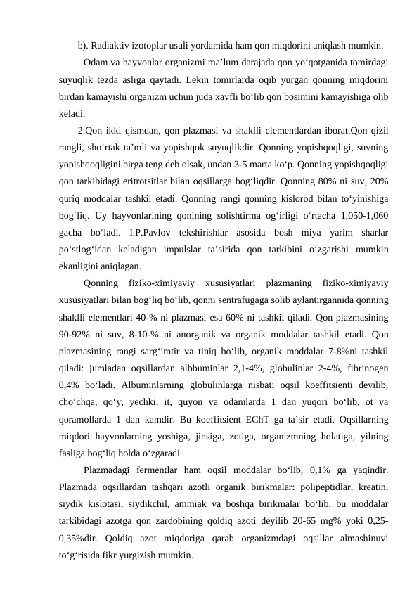 b). Radiaktiv izotoplar usuli yordamida ham qon miqdorini aniqlash mumkin.
Odam va hayvonlar organizmi ma’lum darajada qon yo‘qotganida tomirdagi
suyuqlik tezda asliga qaytadi. Lekin tomirlarda oqib yurgan qonning miqdorini
birdan kamayishi organizm uchun juda xavfli bo‘lib qon bosimini kamayishiga olib
keladi.
2.Qon ikki qismdan, qon plazmasi va shaklli elementlardan iborat.Qon qizil
rangli, sho‘rtak ta’mli va yopishqok suyuqlikdir. Qonning yopishqoqligi, suvning
yopishqoqligini birga teng deb olsak, undan 3-5 marta ko‘p. Qonning yopishqoqligi
qon tarkibidagi eritrotsitlar bilan oqsillarga bog‘liqdir. Qonning 80% ni suv, 20%
quriq moddalar tashkil  etadi. Qonning rangi qonning kislorod bilan to‘yinishiga
bog‘liq. Uy hayvonlarining qonining solishtirma og‘irligi o‘rtacha 1,050-1,060
gacha  bo‘ladi.  I.P.Pavlov  tekshirishlar  asosida  bosh  miya  yarim  sharlar
po‘stlog‘idan  keladigan  impulslar  ta’sirida  qon  tarkibini  o‘zgarishi  mumkin
ekanligini aniqlagan.
Qonning  fiziko-ximiyaviy  xususiyatlari  plazmaning  fiziko-ximiyaviy
xususiyatlari bilan bog‘liq bo‘lib, qonni sentrafugaga solib aylantirgannida qonning
shaklli elementlari 40-% ni plazmasi esa 60% ni tashkil qiladi. Qon plazmasining
90-92% ni suv, 8-10-% ni anorganik va organik moddalar tashkil  etadi. Qon
plazmasining rangi sarg‘imtir va tiniq bo‘lib, organik moddalar 7-8%ni tashkil
qiladi: jumladan oqsillardan albbuminlar 2,1-4%, globulinlar 2-4%, fibrinogen
0,4%  bo‘ladi.  Albuminlarning  globulinlarga  nisbati  oqsil  koeffitsienti  deyilib,
cho‘chqa,  qo‘y,  yechki,  it,  quyon  va  odamlarda  1  dan  yuqori  bo‘lib,  ot  va
qoramollarda 1 dan kamdir. Bu koeffitsient  EChT ga ta’sir  etadi. Oqsillarning
miqdori hayvonlarning yoshiga, jinsiga, zotiga, organizmning holatiga, yilning
fasliga bog‘liq holda o‘zgaradi.
Plazmadagi  fermentlar  ham  oqsil  moddalar  bo‘lib,  0,1%  ga  yaqindir.
Plazmada  oqsillardan  tashqari  azotli  organik  birikmalar:  polipeptidlar, kreatin,
siydik kislotasi, siydikchil, ammiak va boshqa birikmalar bo‘lib, bu moddalar
tarkibidagi azotga qon zardobining qoldiq azoti deyilib 20-65 mg% yoki 0,25-
0,35%dir.  Qoldiq  azot  miqdoriga  qarab  organizmdagi  oqsillar  almashinuvi
to‘g‘risida fikr yurgizish mumkin.
