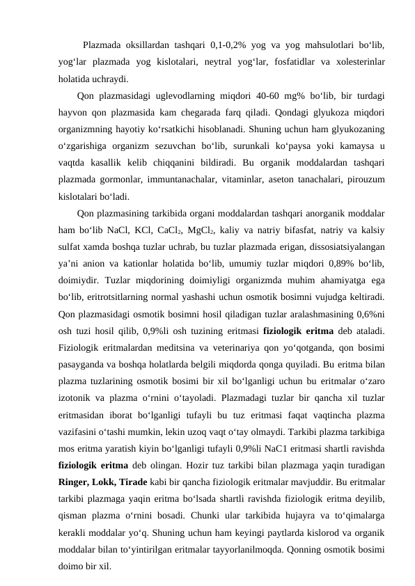 Plazmada oksillardan tashqari 0,1-0,2% yog va yog mahsulotlari bo‘lib,
yog‘lar  plazmada  yog  kislotalari,  neytral  yog‘lar,  fosfatidlar  va  xolesterinlar
holatida uchraydi.
Qon plazmasidagi  uglevodlarning miqdori  40-60 mg%  bo‘lib, bir  turdagi
hayvon qon plazmasida kam chegarada farq qiladi. Qondagi glyukoza miqdori
organizmning hayotiy ko‘rsatkichi hisoblanadi. Shuning uchun ham glyukozaning
o‘zgarishiga  organizm  sezuvchan  bo‘lib,  surunkali  ko‘paysa  yoki  kamaysa  u
vaqtda  kasallik  kelib  chiqqanini  bildiradi.  Bu  organik  moddalardan  tashqari
plazmada gormonlar, immuntanachalar, vitaminlar, aseton tanachalari, pirouzum
kislotalari bo‘ladi.
Qon plazmasining tarkibida organi moddalardan tashqari anorganik moddalar
ham bo‘lib NaCl, KCl, CaCl2, MgCl2, kaliy va natriy bifasfat, natriy va kalsiy
sulfat xamda boshqa tuzlar uchrab, bu tuzlar plazmada erigan, dissosiatsiyalangan
ya’ni anion va kationlar holatida bo‘lib, umumiy tuzlar miqdori 0,89% bo‘lib,
doimiydir.  Tuzlar  miqdorining  doimiyligi  organizmda  muhim  ahamiyatga  ega
bo‘lib, eritrotsitlarning normal yashashi uchun osmotik bosimni vujudga keltiradi.
Qon plazmasidagi osmotik bosimni hosil qiladigan tuzlar aralashmasining 0,6%ni
osh tuzi hosil qilib, 0,9%li osh tuzining  eritmasi  fiziologik  eritma  deb ataladi.
Fiziologik  eritmalardan meditsina va veterinariya qon yo‘qotganda, qon bosimi
pasayganda va boshqa holatlarda belgili miqdorda qonga quyiladi. Bu eritma bilan
plazma tuzlarining osmotik bosimi bir xil bo‘lganligi uchun bu  eritmalar o‘zaro
izotonik va plazma o‘rnini o‘tayoladi. Plazmadagi tuzlar bir qancha xil tuzlar
eritmasidan  iborat  bo‘lganligi  tufayli  bu  tuz  eritmasi  faqat  vaqtincha  plazma
vazifasini o‘tashi mumkin, lekin uzoq vaqt o‘tay olmaydi. Tarkibi plazma tarkibiga
mos eritma yaratish kiyin bo‘lganligi tufayli 0,9%li NaC1 eritmasi shartli ravishda
fiziologik  eritma  deb olingan. Hozir tuz tarkibi bilan plazmaga yaqin turadigan
Ringer, Lokk, Tirade kabi bir qancha fiziologik eritmalar mavjuddir. Bu eritmalar
tarkibi plazmaga yaqin eritma bo‘lsada shartli ravishda fiziologik eritma deyilib,
qisman  plazma  o‘rnini  bosadi.  Chunki  ular  tarkibida hujayra  va to‘qimalarga
kerakli moddalar yo‘q. Shuning uchun ham keyingi paytlarda kislorod va organik
moddalar bilan to‘yintirilgan eritmalar tayyorlanilmoqda. Qonning osmotik bosimi
doimo bir xil.
