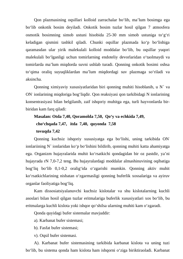 Qon plazmasining oqsillari kolloid zarrachalar bo‘lib, ma’lum bosimga  ega
bo‘lib onkotik bosim deyiladi. Onkotik bosim tuzlar hosil qilgan 7 atmosfera
osmotik  bosimning  simob  ustuni  hisobida  25-30  mm  simob  ustuniga  to‘g‘ri
keladigan  qismini  tashkil  qiladi.  Chunki  oqsillar  plazmada  ko‘p  bo‘lishiga
qaramasdan  ular  yirik  malekulali  kolloid  moddalar  bo‘lib,  bu  oqsillar  yuqori
malekulali bo‘lganligi uchun tomirlarning  endoteliy devorlaridan o‘taolmaydi va
tomirlarda ma’lum miqdorda suvni ushlab turadi. Qonning onkotik bosimi oshsa
to‘qima  oraliq  suyuqliklardan  ma’lum  miqdordagi  suv  plazmaga  so‘riladi  va
aksincha.
Qonning ximiyaviy xususiyatlaridan biri qonning muhiti hisoblanib, u N+ va
ON- ionlarining miqdoriga bog‘liqdir. Qon reaksiyasi qon tarkibidagi N ionlarining
konsentrasiyasi bilan belgilanib, zaif ishqoriy muhitga ega, turli hayvonlarda bir-
biridan kam farq qiladi: 
Masalan: Otda 7,40, Qoramolda 7,50,  Qo‘y va echkida 7,49,
  cho‘chqada 7,47,  itda  7,40,  quyonda  7,58
  tovuqda 7,42 
Qonning  kuchsiz  ishqoriy  xususiyatga  ega  bo‘lishi,  uning  tarkibida  ON-
ionlariining N+ ionlaridan ko‘p bo‘lishini bildirib, qonning muhiti katta ahamiyatga
ega. Organizm hujayralarida muhit ko‘rsatkichi qondagidan bir oz pastdir, ya’ni
hujayrada rN 7,0-7,2 teng. Bu hujayralardagi moddalar almashinuvining oqibatiga
bog‘liq  bo‘lib  0,1-0,2  oralig‘ida  o‘zgarishi  mumkin.  Qonning  aktiv  muhit
ko‘rsatkichlarining nisbatan o‘zgarmasligi qonning buferlik xossalariga va ayiruv
organlar faoliyatiga bog‘liq.
Kam  dissosiatsiyalanuvchi  kuchsiz  kislotalar  va  shu  kislotalarning  kuchli
asoslari bilan hosil qilgan tuzlar eritmalariga buferlik xususiyatlari xos bo‘lib, bu
eritmalarga kuchli kislota yoki ishqor qo‘shilsa ularning muhiti kam o‘zgaradi.
Qonda quyidagi bufer sistemalar mavjuddir:
a). Karbanat bufer sistemasi;
b). Fasfat bufer sistemasi;
v). Oqsil bufer sistemasi.
A). Karbanat bufer sistemasining tarkibida karbanat kislota va uning tuzi
bo‘lib, bu sistema qonda ham kislota ham ishqorni o‘ziga biriktiraoladi. Karbanat
