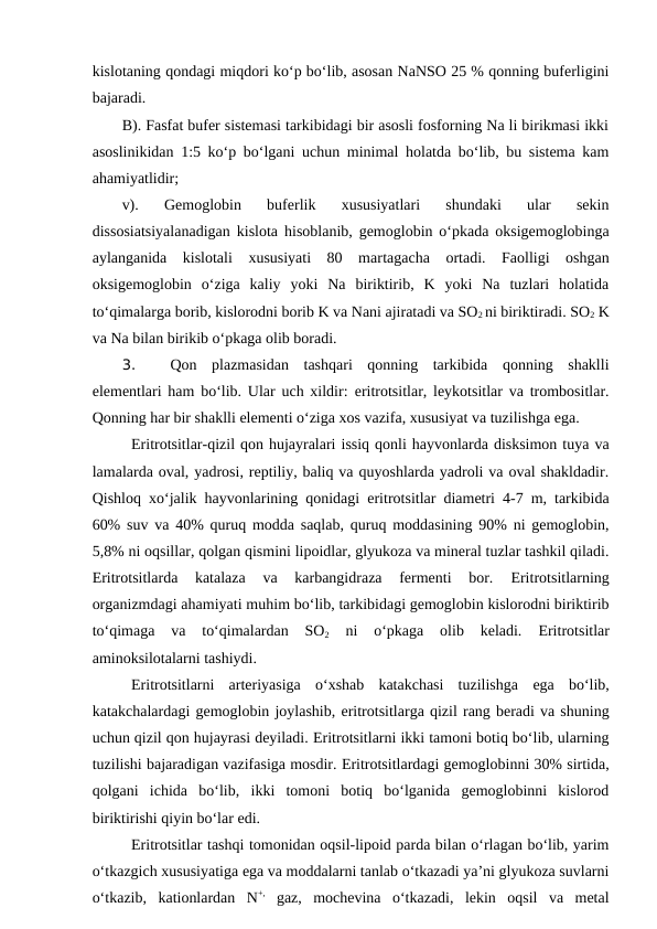 kislotaning qondagi miqdori ko‘p bo‘lib, asosan NaNSO 25 % qonning buferligini
bajaradi.
B). Fasfat bufer sistemasi tarkibidagi bir asosli fosforning Na li birikmasi ikki
asoslinikidan 1:5 ko‘p bo‘lgani uchun minimal holatda bo‘lib, bu sistema kam
ahamiyatlidir;
v).  Gemoglobin  buferlik  xususiyatlari  shundaki  ular  sekin
dissosiatsiyalanadigan kislota hisoblanib, gemoglobin o‘pkada oksigemoglobinga
aylanganida  kislotali  xususiyati  80  martagacha  ortadi.  Faolligi  oshgan
oksigemoglobin  o‘ziga  kaliy  yoki  Na  biriktirib,  K  yoki  Na  tuzlari  holatida
to‘qimalarga borib, kislorodni borib K va Nani ajiratadi va SO2 ni biriktiradi. SO2 K
va Na bilan birikib o‘pkaga olib boradi.
3. 
Qon  plazmasidan  tashqari  qonning  tarkibida  qonning  shaklli
elementlari ham bo‘lib. Ular uch xildir:  eritrotsitlar, leykotsitlar va trombositlar.
Qonning har bir shaklli elementi o‘ziga xos vazifa, xususiyat va tuzilishga ega.
Eritrotsitlar-qizil qon hujayralari issiq qonli hayvonlarda disksimon tuya va
lamalarda oval, yadrosi, reptiliy, baliq va quyoshlarda yadroli va oval shakldadir.
Qishloq xo‘jalik hayvonlarining qonidagi  eritrotsitlar diametri 4-7 m, tarkibida
60% suv va 40% quruq modda saqlab, quruq moddasining 90% ni gemoglobin,
5,8% ni oqsillar, qolgan qismini lipoidlar, glyukoza va mineral tuzlar tashkil qiladi.
Eritrotsitlarda  katalaza  va  karbangidraza  fermenti  bor.
 Eritrotsitlarning
organizmdagi ahamiyati muhim bo‘lib, tarkibidagi gemoglobin kislorodni biriktirib
to‘qimaga  va  to‘qimalardan  SO2 
ni  o‘pkaga  olib  keladi.
 Eritrotsitlar
aminoksilotalarni tashiydi.
Eritrotsitlarni  arteriyasiga  o‘xshab  katakchasi  tuzilishga  ega  bo‘lib,
katakchalardagi gemoglobin joylashib, eritrotsitlarga qizil rang beradi va shuning
uchun qizil qon hujayrasi deyiladi. Eritrotsitlarni ikki tamoni botiq bo‘lib, ularning
tuzilishi bajaradigan vazifasiga mosdir. Eritrotsitlardagi gemoglobinni 30% sirtida,
qolgani  ichida  bo‘lib,  ikki  tomoni  botiq  bo‘lganida  gemoglobinni  kislorod
biriktirishi qiyin bo‘lar edi.
Eritrotsitlar tashqi tomonidan oqsil-lipoid parda bilan o‘rlagan bo‘lib, yarim
o‘tkazgich xususiyatiga ega va moddalarni tanlab o‘tkazadi ya’ni glyukoza suvlarni
o‘tkazib,  kationlardan  N+, gaz,  mochevina  o‘tkazadi,  lekin  oqsil  va  metal
