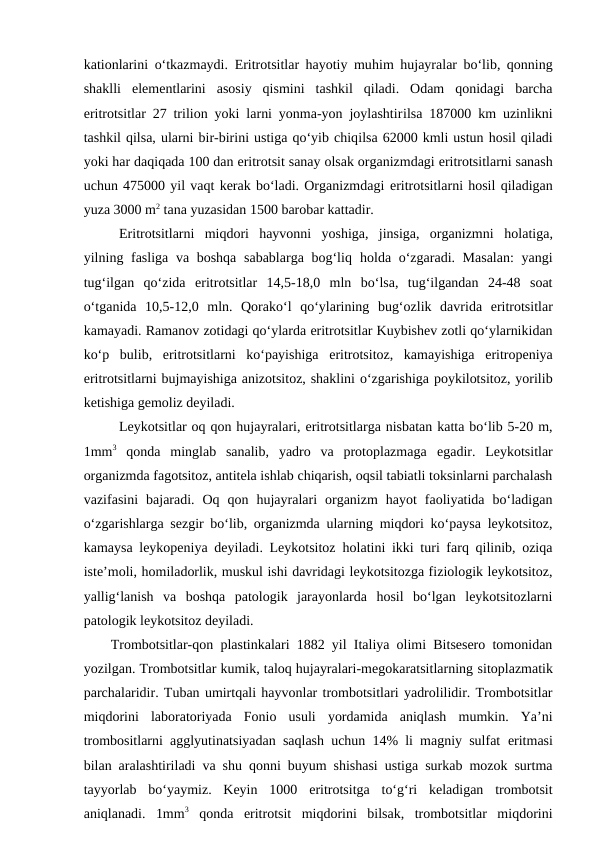 kationlarini o‘tkazmaydi.  Eritrotsitlar hayotiy muhim hujayralar bo‘lib, qonning
shaklli  elementlarini  asosiy  qismini  tashkil  qiladi.  Odam  qonidagi  barcha
eritrotsitlar 27 trilion yoki larni yonma-yon joylashtirilsa 187000 km uzinlikni
tashkil qilsa, ularni bir-birini ustiga qo‘yib chiqilsa 62000 kmli ustun hosil qiladi
yoki har daqiqada 100 dan eritrotsit sanay olsak organizmdagi eritrotsitlarni sanash
uchun 475000 yil vaqt kerak bo‘ladi. Organizmdagi eritrotsitlarni hosil qiladigan
yuza 3000 m2 tana yuzasidan 1500 barobar kattadir.
Eritrotsitlarni  miqdori  hayvonni  yoshiga,  jinsiga,  organizmni  holatiga,
yilning fasliga va boshqa  sabablarga bog‘liq  holda o‘zgaradi. Masalan:  yangi
tug‘ilgan  qo‘zida  eritrotsitlar  14,5-18,0  mln  bo‘lsa,  tug‘ilgandan  24-48  soat
o‘tganida  10,5-12,0  mln.  Qorako‘l qo‘ylarining  bug‘ozlik  davrida  eritrotsitlar
kamayadi. Ramanov zotidagi qo‘ylarda eritrotsitlar Kuybishev zotli qo‘ylarnikidan
ko‘p  bulib,  eritrotsitlarni  ko‘payishiga  eritrotsitoz,  kamayishiga  eritropeniya
eritrotsitlarni bujmayishiga anizotsitoz, shaklini o‘zgarishiga poykilotsitoz, yorilib
ketishiga gemoliz deyiladi.
Leykotsitlar oq qon hujayralari, eritrotsitlarga nisbatan katta bo‘lib 5-20 m,
1mm3 qonda  minglab  sanalib,  yadro  va  protoplazmaga  egadir.  Leykotsitlar
organizmda fagotsitoz, antitela ishlab chiqarish, oqsil tabiatli toksinlarni parchalash
vazifasini  bajaradi.  Oq  qon  hujayralari  organizm  hayot  faoliyatida  bo‘ladigan
o‘zgarishlarga sezgir bo‘lib, organizmda ularning miqdori ko‘paysa leykotsitoz,
kamaysa leykopeniya deyiladi. Leykotsitoz  holatini ikki turi farq qilinib, oziqa
iste’moli, homiladorlik, muskul ishi davridagi leykotsitozga fiziologik leykotsitoz,
yallig‘lanish  va  boshqa  patologik  jarayonlarda  hosil  bo‘lgan  leykotsitozlarni
patologik leykotsitoz deyiladi.
Trombotsitlar-qon plastinkalari 1882 yil Italiya olimi Bitsesero tomonidan
yozilgan. Trombotsitlar kumik, taloq hujayralari-megokaratsitlarning sitoplazmatik
parchalaridir. Tuban umirtqali hayvonlar trombotsitlari yadrolilidir. Trombotsitlar
miqdorini  laboratoriyada  Fonio  usuli  yordamida  aniqlash  mumkin.  Ya’ni
trombositlarni agglyutinatsiyadan saqlash uchun 14% li magniy sulfat  eritmasi
bilan aralashtiriladi va shu qonni buyum shishasi ustiga surkab mozok surtma
tayyorlab  bo‘yaymiz.  Keyin  1000  eritrotsitga  to‘g‘ri  keladigan  trombotsit
aniqlanadi.  1mm3 qonda  eritrotsit  miqdorini  bilsak,  trombotsitlar  miqdorini
