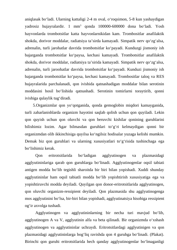 aniqlasak bo‘ladi. Ularning kattaligi 2-4 m oval, o‘roqsimon, 5-8 kun yashaydigan
yadrosiz  hujayralardir.  1  mm3 qonda  100000-600000  dona  bo‘ladi.  Yosh
hayvonlarda trombotsitlar katta hayvonlarnikidan kam. Trombositlar anafilaktik
shokda, dorivor moddalar, radiatsiya ta’sirda kamayadi. Simpatik nerv qo‘zg‘alsa,
adrenalin, turli jarohatlar davrida trombotsitlar ko‘payadi. Kunduzgi jismoniy ish
bajarganda trombotsitlar ko‘paysa, kechasi  kamayadi. Trombotsitlar anafilaktik
shokda, dorivor moddalar, radiatsiya ta’sirida kamayadi. Simpatik nerv qo‘zg‘alsa,
adrenalin, turli jaroohatlar davrida trombotsitlar ko‘payadi. Kunduzi jismoniy ish
bajarganda trombotsitlar ko‘paysa, kechasi kamayadi. Trombositlar taloq va RES
hujayralarida parchalanadi, qon ivishida qatnashadigan moddalar bilan serotinin
moddasini  hosil  bo‘lishida  qatnashadi.  Serotinin  tomirlarni  toraytirib,  qonni
ivishiga qulaylik tug‘diradi.
5.Organizmlar qon yo‘qotganida, qonda gemoglobin miqdori kamayganida,
turli zaharlanishlarda organizm hayotini saqlab qolish uchun qon quyiladi. Lekin
qon quyish uchun qon oluvchi va qon beruvchi  kishilar qonining guruhlarini
bilishimiz  lozim.  Agar  bilmasdan  guruhlari  to‘g‘ri  kelmaydigan  qonni  bir
organizmdan olib ikkinchisiga quyilsa ko‘ngilsiz hodisalar yuzaga kelishi mumkin.
Demak biz qon guruhlari va ularning xususiyatlari to‘g‘risida tushinchaga  ega
bo‘lishimiz kerak.
Qon
 eritrotsitlarida  bo‘ladigan  agglyutinogen  va  plazmasidagi
agglyutininlariga qarab qon guruhlarga bo‘linadi. Agglyutinogenlar oqsil tabiati
antigen modda bo‘lib tegishli sharoitda bir biri bilan yopishadi. Xuddi shunday
agglyutininlar ham oqsil tabiatli modda bo‘lib yopishtirish xususiyatiga  ega va
yopishtiruvchi modda deyiladi. Quyilgan qon donor-eritrotsitlarida agglyutinogen,
qon oluvchi organizm-ressipient deyiladi. Qon plazmasida shu agglyutinogenga
mos agglyutinini bo‘lsa, bir-biri bilan yopishadi, agglyutinatsiya hisobiga ressipient
og‘ir axvolga tushadi.
Agglyutinogen  va  agglyutininlarning  bir  necha  turi  mavjud  bo‘lib,
agglyutinogen A va V, agglyutinin alfa va beta qilinadi. Bir organizmda o‘xshash
agglyutinogen va agglyutininlar uchraydi.  Eritrotsitlardagi agglyutinigen va qon
plazmasidagi agglyutininlarga bog‘liq ravishda qon 4 guruhga bo‘linadi. (Plakat).
Birinchi qon guruhi  eritrotsitlarida hech qanday agglyutinogenlar bo‘lmaganligi
