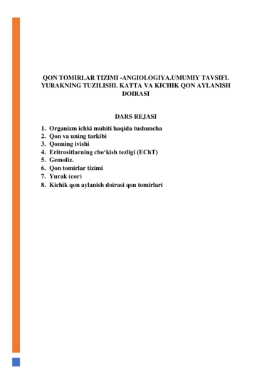  
 
 
 
QON TOMIRLAR TIZIMI -ANGIOLOGIYA.UMUMIY TAVSIFI. 
YURAKNING TUZILISHI. KATTA VA KICHIK QON AYLANISH 
DOIRASI 
 
DARS REJASI 
1. Organizm ichki muhiti haqida tushuncha  
2. Qon va uning tarkibi 
3. Qonning ivishi 
4. Eritrositlarning cho‘kish tezligi (EChT) 
5. Gemoliz. 
6. Qon tomirlar tizimi 
7. Yurak (cor) 
8. Kichik qon aylanish doirasi qon tomirlari 
 
 
 
 
 
 
 
 
 
 
 
 
 
 
 
 
 
 
 
