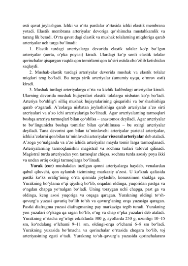 osti qavat joylashgan. Ichki va o‘rta pardalar o‘rtasida ichki elastik membrana 
yotadi. Elastik membrana arteriyalar devoriga qo‘shimcha mustahkamlik va 
tarang lik beradi. O‘rta qavat dagi elastik va mushak tolalarning miqdoriga qarab 
arteriyalar uch turga bo‘linadi:  
      1. Elastik turdagi arteriyalarga devorida elastik tolalar ko‘p bo‘lgan 
arteriyalar (aorta, o‘pka poyasi) kiradi. Ulardagi ko‘p sonli elastik tolalar 
qorinchalar qisqargan vaqtda qon tomirlarni qon ta’siri ostida cho‘zilib ketishidan 
saqlaydi.      
      2. Mushak-elastik turdagi arteriyalar devorida mushak va elastik tolalar 
miqdori teng bo‘ladi. Bu turga yirik arteriyalar (umumiy uyqu, o‘mrov osti) 
kiradi.  
      3. Mushak turdagi arteriyalarga o‘rta va kichik kalibrdagi arteriyalar kiradi. 
Ularning devorida mushak hujayralari elastik tolalarga nisbatan ko‘p bo‘ladi. 
Arteriya bo‘shlig‘i silliq mushak hujayralarining qisqarishi va bo‘shashishiga 
qarab o‘zgaradi. A’zolarga nisbatan joylashishiga qarab arteriyalar a’zo sirti 
areriyalari va a’zo ichi arteriyalariga bo‘linadi. Agar arteriyalarning tarmoqlari 
boshqa arteriya tarmoqlari bilan qo‘shilsa – anastomoz deyiladi. Agar arteriyalar 
to bo‘lingunicha boshqa tomirlar bilan qo‘shilmasa – bu oxirgi arteriyalar 
deyiladi. Tana devorini qon bilan ta’minlovchi arteriyalar parietal arteriyalar, 
ichki a’zolarni qon bilan ta’minlovchi arteriyalar visseral arteriyalar deb ataladi. 
A’zoga yo‘nalganda va a’zo ichida arteriyalar mayda tomir larga tarmoqlanadi. 
Arteriyalarning tarmoqlanishni magistral va sochma turlari tafovut qilinadi. 
Magistral turda arteriyadan yon tarmoqlar chiqsa, sochma turda asosiy poya ikki 
va undan ortiq oxirgi tarmoqlarga bo‘linadi. 
       Yurak (cor) mushakdan tuzilgan qonni arteriyalarga haydab, venalardan 
qabul qiluvchi, qon aylanish tizimining markaziy a’zosi. U ko‘krak qafasida 
pastki ko‘ks oralig‘ining o‘rta qismida joylashib, konussimon shaklga ega. 
Yurakning bo‘ylama o‘qi qiyshiq bo‘lib, orqadan oldinga, yuqoridan pastga va 
o‘ngdan chapga yo‘nalgan bo‘ladi. Uning toraygan uchi chapga, past ga va 
oldinga, keng asosi yuqoriga va orqaga qaragan. Yurakning oldingi to‘sh-
qovurg‘a yuzasi qavariq bo‘lib to‘sh va qovurg‘aning orqa yuzasiga qaragan. 
Pastki diafragma yuzasi diafragmaning pay markaziga tegib turadi. Yurakning 
yon yuzalari o‘pkaga qa ragan bo‘lib, o‘ng va chap o‘pka yuzalari deb ataladi. 
Yurakning o‘rtacha og‘irligi erkaklarda 300 g, ayollarda 250 g, uzunligi 10–15 
sm, ko‘ndalang o‘lchami 9–11 sm, oldingi-orqa o‘lchami 6–8 sm bo‘ladi. 
Yurakning yuzasida bo‘lmacha va qorinchalar o‘rtasida chegara bo‘lib, toj 
arteriyasining egati o‘tadi. Yuraknng to‘sh-qovurg‘a yuzasida qorinchalararo 
