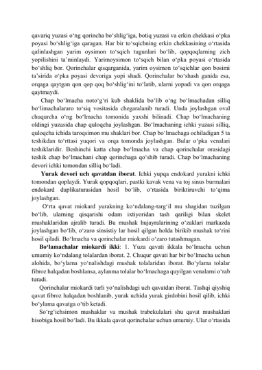 qavariq yuzasi o‘ng qorincha bo‘shlig‘iga, botiq yuzasi va erkin chekkasi o‘pka 
poyasi bo‘shlig‘iga qaragan. Har bir to‘sqichning erkin chekkasining o‘rtasida 
qalinlashgan yarim oysimon to‘sqich tugunlari bo‘lib, qopqoqlarning zich 
yopilishini ta’minlaydi. Yarimoysimon to‘sqich bilan o‘pka poyasi o‘rtasida 
bo‘shliq bor. Qorinchalar qisqarganida, yarim oysimon to‘sqichlar qon bosimi 
ta’sirida o‘pka poyasi devoriga yopi shadi. Qorinchalar bo‘shash ganida esa, 
orqaga qaytgan qon qop qoq bo‘shlig‘ini to‘latib, ularni yopadi va qon orqaga 
qaytmaydi. 
      Chap bo‘lmacha noto‘g‘ri kub shaklida bo‘lib o‘ng bo‘lmachadan silliq 
bo‘limachalararo to‘siq vositasida chegaralanib turadi. Unda joylashgan oval 
chuqurcha o‘ng bo‘lmacha tomonida yaxshi bilinadi. Chap bo‘lmachaning 
oldingi yuzasida chap quloqcha joylashgan. Bo‘lmachaning ichki yuzasi silliq, 
quloqcha ichida taroqsimon mu shaklari bor. Chap bo‘lmachaga ochiladigan 5 ta 
teshikdan to‘rttasi yuqori va orqa tomonda joylashgan. Bular o‘pka venalari 
teshiklaridir. Beshinchi katta chap bo‘lmacha va chap qorinchalar orasidagi 
teshik chap bo‘lmachani chap qorinchaga qo‘shib turadi. Chap bo‘lmachaning 
devori ichki tomondan silliq bo‘ladi. 
      Yurak devori uch qavatdan iborat. Ichki yupqa endokard yurakni ichki 
tomondan qoplaydi. Yurak qopqoqlari, pastki kavak vena va toj sinus burmalari 
endokard duplikaturasidan hosil bo‘lib, o‘rtasida biriktiruvchi to‘qima 
joylashgan.  
       O‘rta qavat miokard yurakning ko‘ndalang-targ‘il mu shagidan tuzilgan 
bo‘lib, ularning qisqarishi odam ixtiyoridan tash qariligi bilan skelet 
mushaklaridan ajralib turadi. Bu mushak hujayralarining o‘zaklari markazda 
joylashgan bo‘lib, o‘zaro sinsistiy lar hosil qilgan holda birikib mushak to‘rini 
hosil qiladi. Bo‘lmacha va qorinchalar miokardi o‘zaro tutashmagan. 
     Bo‘lamachalar miokardi ikki: 1. Yuza qavati ikkala bo‘lmacha uchun 
umumiy ko‘ndalang tolalardan iborat. 2. Chuqur qavati har bir bo‘lmacha uchun 
alohida, bo‘ylama yo‘nalishdagi mushak tolalaridan iborat. Bo‘ylama tolalar 
fibroz halqadan boshlansa, aylanma tolalar bo‘lmachaga quyilgan venalarni o‘rab 
turadi.  
     Qorinchalar miokardi turli yo‘nalishdagi uch qavatdan iborat. Tashqi qiyshiq 
qavat fibroz halqadan boshlanib, yurak uchida yurak girdobini hosil qilib, ichki 
bo‘ylama qavatga o‘tib ketadi.  
     So‘rg‘ichsimon mushaklar va mushak trabekulalari shu qavat mushaklari 
hisobiga hosil bo‘ladi. Bu ikkala qavat qorinchalar uchun umumiy. Ular o‘rtasida 
