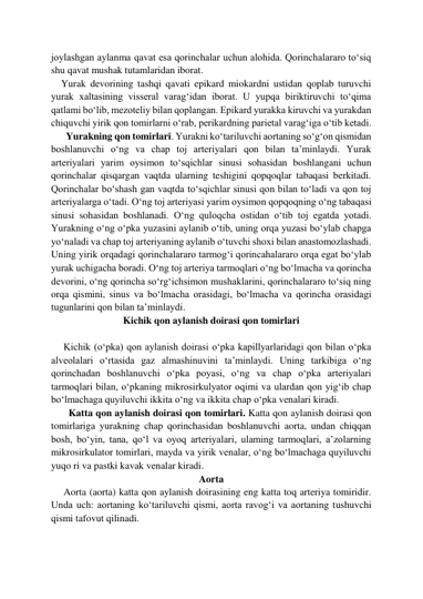 joylashgan aylanma qavat esa qorinchalar uchun alohida. Qorinchalararo to‘siq 
shu qavat mushak tutamlaridan iborat.  
    Yurak devorining tashqi qavati epikard miokardni ustidan qoplab turuvchi 
yurak xaltasining visseral varag‘idan iborat. U yupqa biriktiruvchi to‘qima 
qatlami bo‘lib, mezoteliy bilan qoplangan. Epikard yurakka kiruvchi va yurakdan 
chiquvchi yirik qon tomirlarni o‘rab, perikardning parietal varag‘iga o‘tib ketadi. 
      Yurakning qon tomirlari. Yurakni ko‘tariluvchi aortaning so‘g‘on qismidan 
boshlanuvchi o‘ng va chap toj arteriyalari qon bilan ta’minlaydi. Yurak 
arteriyalari yarim oysimon to‘sqichlar sinusi sohasidan boshlangani uchun 
qorinchalar qisqargan vaqtda ularning teshigini qopqoqlar tabaqasi berkitadi. 
Qorinchalar bo‘shash gan vaqtda to‘sqichlar sinusi qon bilan to‘ladi va qon toj 
arteriyalarga o‘tadi. O‘ng toj arteriyasi yarim oysimon qopqoqning o‘ng tabaqasi 
sinusi sohasidan boshlanadi. O‘ng quloqcha ostidan o‘tib toj egatda yotadi. 
Yurakning o‘ng o‘pka yuzasini aylanib o‘tib, uning orqa yuzasi bo‘ylab chapga 
yo‘naladi va chap toj arteriyaning aylanib o‘tuvchi shoxi bilan anastomozlashadi. 
Uning yirik orqadagi qorinchalararo tarmog‘i qorincahalararo orqa egat bo‘ylab 
yurak uchigacha boradi. O‘ng toj arteriya tarmoqlari o‘ng bo‘lmacha va qorincha 
devorini, o‘ng qorincha so‘rg‘ichsimon mushaklarini, qorinchalararo to‘siq ning 
orqa qismini, sinus va bo‘lmacha orasidagi, bo‘lmacha va qorincha orasidagi 
tugunlarini qon bilan ta’minlaydi. 
Kichik qon aylanish doirasi qon tomirlari 
 
     Kichik (o‘pka) qon aylanish doirasi o‘pka kapillyarlaridagi qon bilan o‘pka 
alveolalari o‘rtasida gaz almashinuvini ta’minlaydi. Uning tarkibiga o‘ng 
qorinchadan boshlanuvchi o‘pka poyasi, o‘ng va chap o‘pka arteriyalari 
tarmoqlari bilan, o‘pkaning mikrosirkulyator oqimi va ulardan qon yig‘ib chap 
bo‘lmachaga quyiluvchi ikkita o‘ng va ikkita chap o‘pka venalari kiradi. 
       Katta qon aylanish doirasi qon tomirlari. Katta qon aylanish doirasi qon 
tomirlariga yurakning chap qorinchasidan boshlanuvchi aorta, undan chiqqan 
bosh, bo‘yin, tana, qo‘l va oyoq arteriyalari, ulaming tarmoqlari, a’zolarning 
mikrosirkulator tomirlari, mayda va yirik venalar, o‘ng bo‘lmachaga quyiluvchi 
yuqo ri va pastki kavak venalar kiradi. 
Aorta 
     Aorta (aorta) katta qon aylanish doirasining eng katta toq arteriya tomiridir. 
Unda uch: aortaning ko‘tariluvchi qismi, aorta ravog‘i va aortaning tushuvchi 
qismi tafovut qilinadi.  
