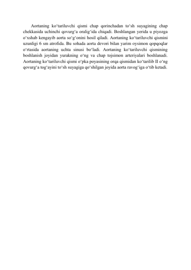        Aortaning ko‘tariluvchi qismi chap qorinchadan to‘sh suyagining chap 
chekkasida uchinchi qovurg‘a oralig‘ida chiqadi. Boshlangan yerida u piyozga 
o‘xshab kengayib aorta so‘g‘onini hosil qiladi. Aortaning ko‘tariluvchi qismini 
uzunligi 6 sm atrofida. Bu sohada aorta devori bilan yarim oysimon qopqoqlar 
o‘rtasida aortaning uchta sinusi bo‘ladi. Aortaning ko‘tariluvchi qismining 
boshlanish joyidan yurakning o‘ng va chap tojsimon arteriyalari boshlanadi. 
Aortaning ko‘tariluvchi qismi o‘pka poyasining orqa qismidan ko‘tarilib II o‘ng 
qovurg‘a tog‘ayini to‘sh suyagiga qo‘shilgan joyida aorta ravog‘iga o‘tib ketadi. 
