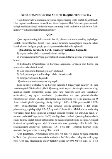 ORGANIZMNING ICHKI MUHITI HAQIDA TUSHUNCHA 
      Qon, limfa va to‘qimalararo suyuqlik organizmning ichki muhiti hi soblanadi. 
Ular organizmni himoya va trofik vazifasini bajaradi. Beto‘xtov o‘zgarib turuvchi 
tashqi muhitdan farqli ravishda organizm ning ichki muhiti o‘z tarkibi va fizik-
kimyoviy xususiyatlari jihatidan doimiy.  
                                                  QON  
      Qon organizmning ichki muhiti bo‘lib, plazma va unda muallaq joylashgan 
shaklli elementlardan iborat. Qon, uning tarkibini doimiyligini saqlash uchun 
kerak sharoit bo‘lgan, yopiq yurak-qon tomirlar tizimida aylanadi.  
        Qon doimiy harakatda bo‘lib, quyidagi vazifalarni bajaradi:  
     1) organizm bo‘ylab oziqa moddalarni tashiydi;  
     2) a’zolarda hosil bo‘lgan parchalanish mahsulotlarini ayiruv a’zolariga olib 
boradi;  
     3) kislorodni to‘qimalarga va karbonat angidridni o‘pkaga olib borib, gaz 
almashinuvida ishtirok etadi;  
     4) tаna haroratini doimiyligini qo‘llab turadi;  
     5) faoliyatlarni gumoral boshqa rishda ishtirok etadi;  
     6) himoya vazifasini bajaradi.  
       Qon immunitetda asosiy rol o‘ynaydi.  
     Тana og‘irligi o‘rtacha 70 kg bo‘lgan odamda 5 litrga yaqin qon bo‘ lib, tana 
vaznining 6–8 %ini tashkil qiladi. Qon sarg‘imtir suyuq qismi – plazma va undagi 
muallaq shaklli elementlar: qonga qizil rang beruvchi qizil qon tanachalari 
(eritrositlar), oq qon tanachalari (leykositlar) va qon plastinkalaridan 
(trombositlar) iborat. Shaklli elementlar qon hajmining 45 %ini, plazma esa 55 
%ini tashkil qiladi. Qonning nisbiy zichligi 1,050– 1,060, plazmaniki 1,025–
1,034, eritrositlarniki 1,090. Agar suvning yopish qoqligini 1 deb olsak, 
plazmaning yopishqoqligi 1,7– 2,2, qonniki 5,0 atrofida. Molekula va ionlarning 
yig‘indisi bilan hosil qilingan qonning osmatik bosimi 7,6 atm.b.ga teng. U, 
asosan, tuzlar (60 %ga yaqini NaCl) hisobiga hosil bo‘ladi. Qonning hujayralarda 
suvni doimiy saqlab turish uchun kerak bo‘lgan osmatik bosimi do‘lmiy. Osmatik 
bosimni o‘zgarishi qonni shaklli elementlarinio‘zgarishiga olib keladi. Qon 
reaksiyalarini doimiyligi gidrooksil (ОН–) va (Н+) ionlarini bog‘lab olishi 
mumkin bo‘lgan bufer tizimi qo‘llab turadi.  
      Qon plazmasi. Organizmda hayot рН 7,0 dan 7,8 gacha bo‘lgan sharoitda 
bo‘ladi. Qon plazmasi murakkab aralashma bo‘lib kuchsiz ishqoriy reaksiyaga 
(рН 7,36) ega. Plazmaning asosiy tarkibiy qismi suv (90–92 %), oqsil (7–8 %), 
