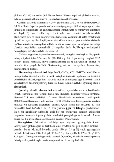 glukoza (0,1 %) va tuzlar (0,9 %)dan iborat. Plazma oqsillari globulinlar (alfa, 
beta va gamma), albuminlar va (lipoproteinlarga) bo‘linadi.  
     Oqsillar tarkibida albuminlar 4,5 %, glo bulinlar 2–3,5 % va fibrinogen 0,2–
0,4 % bo‘ladi. Oqsillar qon da ma’lum ahamiyatga ega: 1) fibrinogen qonni ivish 
jarayonida qatnashadi; 2) gammaglobulin immunitetni ta’minlovchi antitelani 
saq laydi; 3) qon oqsillari qon tomirlarda qon bosimini saqlab turishda 
ahamiyatga ega bo‘lgan qonning yopishqoqligini oshiradi; 4) katta molekulyar 
og‘irlikka ega oqsillar kapillyarlar devoridan o‘tmay, qon tomirlar tizimida 
ma’lum miqdorda suyuqlikni ushlab turadi va suvni qon va to‘qima suyuqligi 
o‘tasida tarqalishida qatnashadi. 5) oqsillar bufer bo‘lib qon reaksiyasini 
doimiyligini ushlab turishda ishtirok etadi.  
       Glukoza organizm hujayralari uchun asosiy energiya manbayi bo‘lib, qonda 
uning miqdori 4,44–6,66 mmol/l (80–120 mg %). Agar uning miqdori 2,22 
mmol/l gacha kamaysa, miya hujayralarining qo‘zg‘aluvchanligi oshadi va 
odamda titroq paydo bo‘ladi. Glukozaning miqdori kamayishda davom etsa, 
odam komaga tushadi.  
       Plazmaning mineral tarkibiga NaCI, CaCI2, KCI, NaHCO3 NaH2PO4 va 
boshqa tuzlar kiradi. Na+, Ca++ va K+ miqdorini nisbati va plazma ion tarkibini 
doimiyligini nisbati, organizm hayotida muhim ahamiyatga ega. Endokrin tizimi 
kasalliklarida bu doimiylikning buzilishi hayot uchun xavflidir. Qonning shaklli 
elementlari.  
       Qonning shaklli elementlari eritrositlar, leykositlar va trombositlardan 
iborat. Eritrositlar ikki tomoni botiq disk shaklida. Ularning yadrosi bo‘lmay, 
diametri 7–8 mm, qalinligi 1–2 mkm. Erkaklarda eritrositlar 1 mkl qonda 
5000000, ayollarda esa 1 mkl qonda – 4 500 000. Eritrositlarning asosiy vazifasi 
kislorod va karbonat angidridni tashish. Qizil ilikda har sekunda 10 mln 
eritrositlar hosil bo‘ladi. Ular 120 kun yashab jigar va taloqda parchalanadi. 
Ba’zi bir kasalliklar oqibatida hosil bo‘lgan anemiyada qondagi eritrositlar 
miqdorini kamayishi gemoglabin miqdorini pasayishiga olib keladi. Ammo 
bunda har bir eritrositdagi gemoglabin miqdori o‘zgarmaydi.  
      Gemoglabin. Eritrositlar tarkibiga qon pigmenti gemoglabin kiradi. 
Gemoglabin globin oqsili va tarkibida temir moddasi bo‘lgan oqsilsiz birikma – 
gemdan iborat. Mo‘tadil holatda, qonda 140 g/l (14 g %) yaqin gemoglabin 
bo‘ladi. Erkaklarda 130– 155 g/l (13,0–15,5 g %), ayollarda 120–138 g/l (12–
13,8 g %). Gemoglabinning asosiy vazifasi О2 va СО2 ni tashish hamda qonning 
doimiy reaksiyasini saqlab turishda qatnashuv chi asosiy buferdir.  
