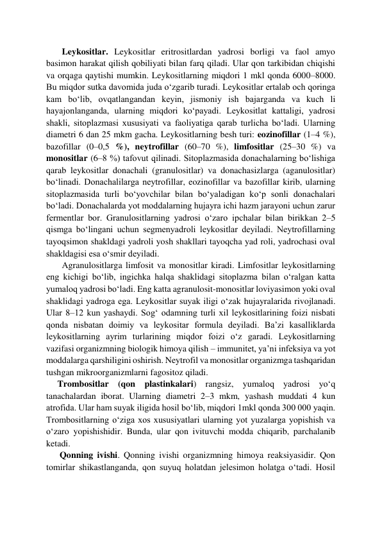        Leykositlar. Leykositlar eritrositlardan yadrosi borligi va faol amyo 
basimon harakat qilish qobiliyati bilan farq qiladi. Ular qon tarkibidan chiqishi 
va orqaga qaytishi mumkin. Leykositlarning miqdori 1 mkl qonda 6000–8000. 
Bu miqdor sutka davomida juda o‘zgarib turadi. Leykositlar ertalab och qoringa 
kam bo‘lib, ovqatlangandan keyin, jismoniy ish bajarganda va kuch li 
hayajonlanganda, ularning miqdori ko‘payadi. Leykositlat kattaligi, yadrosi 
shakli, sitoplazmasi xususiyati va faoliyatiga qarab turlicha bo‘ladi. Ularning 
diametri 6 dan 25 mkm gacha. Leykositlarning besh turi: eozinofillar (1–4 %), 
bazofillar (0–0,5 %), neytrofillar (60–70 %), limfositlar (25–30 %) va 
monositlar (6–8 %) tafovut qilinadi. Sitoplazmasida donachalarning bo‘lishiga 
qarab leykositlar donachali (granulositlar) va donachasizlarga (aganulositlar) 
bo‘linadi. Donachalilarga neytrofillar, eozinofillar va bazofillar kirib, ularning 
sitoplazmasida turli bo‘yovchilar bilan bo‘yaladigan ko‘p sonli donachalari 
bo‘ladi. Donachalarda yot moddalarning hujayra ichi hazm jarayoni uchun zarur 
fermentlar bor. Granulositlarning yadrosi o‘zaro ipchalar bilan birikkan 2–5 
qismga bo‘lingani uchun segmenyadroli leykositlar deyiladi. Neytrofillarning 
tayoqsimon shakldagi yadroli yosh shakllari tayoqcha yad roli, yadrochasi oval 
shakldagisi esa o‘smir deyiladi.  
       Аgranulositlarga limfosit va monositlar kiradi. Limfositlar leykositlarning 
eng kichigi bo‘lib, ingichka halqa shaklidagi sitoplazma bilan o‘ralgan katta 
yumaloq yadrosi bo‘ladi. Eng katta agranulosit-monositlar loviyasimon yoki oval 
shaklidagi yadroga ega. Leykositlar suyak iligi o‘zak hujayralarida rivojlanadi. 
Ular 8–12 kun yashaydi. Sog‘ odamning turli xil leykositlarining foizi nisbati 
qonda nisbatan doimiy va leykositar formula deyiladi. Ba’zi kasalliklarda 
leykositlarning ayrim turlarining miqdor foizi o‘z garadi. Leykositlarning 
vazifasi organizmning biologik himoya qilish – immunitet, ya’ni infeksiya va yot 
moddalarga qarshiligini oshirish. Neytrofil va monositlar organizmga tashqaridan 
tushgan mikroorganizmlarni fagositoz qiladi.  
     Trombositlar (qon plastinkalari) rangsiz, yumaloq yadrosi yo‘q 
tanachalardan iborat. Ularning diametri 2–3 mkm, yashash muddati 4 kun 
atrofida. Ular ham suyak iligida hosil bo‘lib, miqdori 1mkl qonda 300 000 yaqin. 
Trombositlarning o‘ziga xos xususiyatlari ularning yot yuzalarga yopishish va 
o‘zaro yopishishidir. Bunda, ular qon ivituvchi modda chiqarib, parchalanib 
ketadi.  
      Qonning ivishi. Qonning ivishi organizmning himoya reaksiyasidir. Qon 
tomirlar shikastlanganda, qon suyuq holatdan jelesimon holatga o‘tadi. Hosil 
