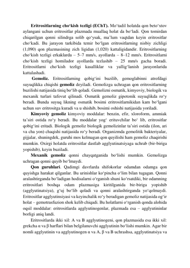        Eritrositlarning cho‘kish tezligi (EChT). Mo‘tadil holatda qon beto‘xtov 
aylangani uchun eritrositlar plazmada muallaq holat da bo‘ladi. Qon tomirdan 
chiqarilgan qonni silindrga solib qo‘ysak, ma’lum vaqtdan keyin eritrositlar 
cho‘kadi. Bu jarayon tarkibida temir bo‘lgan eritrositlarning nisbiy zichligi 
(1,090) qon plazmasining zich ligidan (1,020) kattaligidandir. Eritrositlarning 
cho‘kish tezligi erkaklarda – 5–7 mm/s, ayollarda – 8–12 mm/s. Eritrositlarni 
cho‘kish tezligi homilador ayollarda tezlashib – 25 mm/s gacha boradi. 
Eritrositlarni cho‘kish tezligi kasalliklar va yallig‘lanish jarayonlarida 
kattalashadi.  
        Gemoliz. Eritrositlarning qobig‘ini buzilib, gemoglabinni atrofdagi 
suyuqlikka chiqishi gemoliz deyiladi. Gemolizga uchragan qon eritrositlarning 
buzilishi natijasida tiniq bo‘lib qoladi. Gemolizni osmatik, kimyoviy, biologik va 
mexanik turlari tafovut qilinadi. Osmatik gemoliz gipotonik suyuqlikda ro‘y 
beradi. Bunda suyuq likning osmatik bosimi eritrositlarnikidan kam bo‘lgani 
uchun suv eritrositga kuradi va u shishib, bosimi oshishi natijasida yoriladi.   
       Kimyoviy gemoliz kimyoviy moddalar: benzin, efir, xloroform, ammiak 
ta’siri ostida ro‘y beradi. Bu moddalar yog‘ erituvchilar bo‘ lib, eritrositlar 
qobig‘ini eritadi. Biologik gemoliz biologik gemolizinlar ta’siri ostida (ilon, ari 
va cha yon) chaqishi natijasida ro‘y beradi. Organizmda gemolitik bakteriyalar, 
gijjalar, shuningdek, guruhi mos kelmagan qon quyilishi ham gemoliz chaqirishi 
mumkin. Oxirgi holatda eritrositlar dastlab agglyutinatsiyaga uchrab (bir-biriga 
yopishib), keyin buziladi.  
       Mexanik gemoliz qonni chayqatganida bo‘lishi mumkin. Gemolizga 
uchragan qonni quyib bo‘lmaydi.  
       Qon guruhlari. Qadimgi davrlarda shifokorlar odamdan odamga qon 
quyishga harakat qilganlar. Bu urinishlar ko‘pincha o‘lim bilan tugagan. Qonni 
aralashtirganda bo‘ladigan hodisalarni o‘rganish shuni ko‘rsatdiki, bir odamning 
eritrositlari boshqa odam plazmasiga kiritilganida bir-biriga yopishib 
(agglyutinatsiya), g‘uj bo‘lib qoladi va qonni aralashtirganda yo‘qolmaydi. 
Eritrositlar agglyutinsiyasi va keyinchalik ro‘y beradigan gemoliz natijasida og‘ir 
holat – gemotrasfuzion shok kelib chiqadi. Bu holatlarni o‘rganish qonda alohida 
oqsil moddalar: eritrositlarda agglyutinogenlar, plazmada esa – agglyutininlar 
borligi aniq landi.  
       Eritrositlarda ikki xil: A va B agglyutinogeni, qon plazmasida esa ikki xil: 
grekcha α va β harflari bilan belgilanuvchi agglyutinin bo‘lishi mumkin. Agar bir 
nomli agglyutinin va agglyutinogen α va A, β va B uchrashsa, agglyutinatsiya va 
