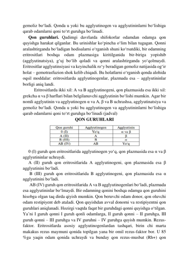 gemoliz bo‘ladi. Qonda u yoki bu agglyutinogen va agglyutininlarni bo‘lishiga 
qarab odamlarni qoni to‘rt guruhga bo‘linadi. 
     Qon guruhlari. Qadimgi davrlarda shifokorlar odamdan odamga qon 
quyishga harakat qilganlar. Bu urinishlar ko‘pincha o‘lim bilan tugagan. Qonni 
aralashtirganda bo‘ladigan hodisalarni o‘rganish shuni ko‘rsatdiki, bir odamning 
eritrositlari boshqa odam plazmasiga kiritilganida bir-biriga yopishib 
(agglyutinatsiya), g‘uj bo‘lib qoladi va qonni aralashtirganda yo‘qolmaydi. 
Eritrositlar agglyutinsiyasi va keyinchalik ro‘y beradigan gemoliz natijasida og‘ir 
holat – gemotrasfuzion shok kelib chiqadi. Bu holatlarni o‘rganish qonda alohida 
oqsil moddalar: eritrositlarda agglyutinogenlar, plazmada esa – agglyutininlar 
borligi aniq landi.  
Eritrositlarda ikki xil: A va B agglyutinogeni, qon plazmasida esa ikki xil: 
grekcha α va β harflari bilan belgilanuvchi agglyutinin bo‘lishi mumkin. Agar bir 
nomli agglyutinin va agglyutinogen α va A, β va B uchrashsa, agglyutinatsiya va 
gemoliz bo‘ladi. Qonda u yoki bu agglyutinogen va agglyutininlarni bo‘lishiga 
qarab odamlarni qoni to‘rt guruhga bo‘linadi (jadval) 
QON GURUHLARI 
 
 
 
 
     0 (I) guruh qon eritrositlarida agglyutinogen yo‘q, qon plazmasida esa α va β 
agglyutininlar uchraydi. 
     A (II) guruh qon eritrositlarida A agglyutinogeni, qon plazmasida esa β 
agglyutinini bo‘ladi.  
      B (III) guruh qon eritrositlarida B agglyutinogeni, qon plazmasida esa α 
agglyutinini bo‘ladi.  
      AB (IV) guruh qon eritrositlarida A va B agglyutinogenlari bo‘ladi, plazmada 
esa agglyutininlar bo‘lmaydi. Bir odamning qonini boshqa odamga qon guruhini 
hisobga olgan taq dirda qiyish mumkin. Qon beruvchi odam donor, qon oluvchi 
odam restipiyent deb ataladi. Qon quyishdan avval donorni va restipiyentni qon 
guruhlari aniqlanadi. Hozirgi vaqtda faqat bir guruhdagi qonni quyishga o‘tilgan. 
Ya’ni I guruh qonni I guruh qonli odamlarga, II guruh qonni – II guruhga, III 
guruh qonni – III guruhga va IV guruhni – IV guruhga quyish mumkin. Rezus-
faktor. Eritrositlarda asosiy agglyutinogenlardan tashqari, birin chi marta 
makakus rezus maymuni qonida topilgan yana bir omil rezus-faktor bor. U 85 
%ga yaqin odam qonida uchraydi va bunday qon rezus-musbat (Rh+) qon 
