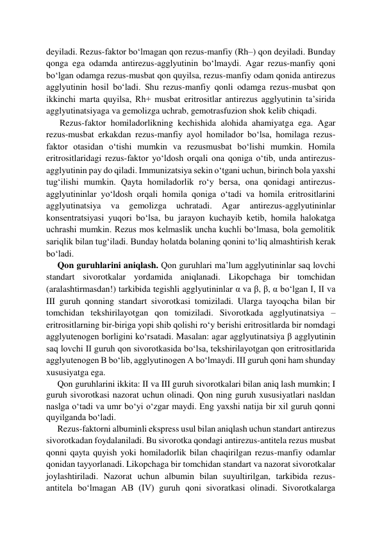 deyiladi. Rezus-faktor bo‘lmagan qon rezus-manfiy (Rh–) qon deyiladi. Bunday 
qonga ega odamda antirezus-agglyutinin bo‘lmaydi. Agar rezus-manfiy qoni 
bo‘lgan odamga rezus-musbat qon quyilsa, rezus-manfiy odam qonida antirezus 
agglyutinin hosil bo‘ladi. Shu rezus-manfiy qonli odamga rezus-musbat qon 
ikkinchi marta quyilsa, Rh+ musbat eritrositlar antirezus agglyutinin ta’sirida 
agglyutinatsiyaga va gemolizga uchrab, gemotrasfuzion shok kelib chiqadi.  
      Rezus-faktor homiladorlikning kechishida alohida ahamiyatga ega. Agar 
rezus-musbat erkakdan rezus-manfiy ayol homilador bo‘lsa, homilaga rezus-
faktor otasidan o‘tishi mumkin va rezusmusbat bo‘lishi mumkin. Homila 
eritrositlaridagi rezus-faktor yo‘ldosh orqali ona qoniga o‘tib, unda antirezus-
agglyutinin pay do qiladi. Immunizatsiya sekin o‘tgani uchun, birinch bola yaxshi 
tug‘ilishi mumkin. Qayta homiladorlik ro‘y bersa, ona qonidagi antirezus-
agglyutininlar yo‘ldosh orqali homila qoniga o‘tadi va homila eritrositlarini 
agglyutinatsiya 
va 
gemolizga 
uchratadi. 
Agar 
antirezus-agglyutininlar 
konsentratsiyasi yuqori bo‘lsa, bu jarayon kuchayib ketib, homila halokatga 
uchrashi mumkin. Rezus mos kelmaslik uncha kuchli bo‘lmasa, bola gemolitik 
sariqlik bilan tug‘iladi. Bunday holatda bolaning qonini to‘liq almashtirish kerak 
bo‘ladi.  
     Qon guruhlarini aniqlash. Qon guruhlari ma’lum agglyutininlar saq lovchi 
standart sivorotkalar yordamida aniqlanadi. Likopchaga bir tomchidan 
(aralashtirmasdan!) tarkibida tegishli agglyutininlar α va β, β, α bo‘lgan I, II va 
III guruh qonning standart sivorotkasi tomiziladi. Ularga tayoqcha bilan bir 
tomchidan tekshirilayotgan qon tomiziladi. Sivorotkada agglyutinatsiya – 
eritrositlarning bir-biriga yopi shib qolishi ro‘y berishi eritrositlarda bir nomdagi 
agglyutenogen borligini ko‘rsatadi. Masalan: agar agglyutinatsiya β agglyutinin 
saq lovchi II guruh qon sivorotkasida bo‘lsa, tekshirilayotgan qon eritrositlarida 
agglyutenogen B bo‘lib, agglyutinogen A bo‘lmaydi. III guruh qoni ham shunday 
xususiyatga ega.  
     Qon guruhlarini ikkita: II va III guruh sivorotkalari bilan aniq lash mumkin; I 
guruh sivorotkasi nazorat uchun olinadi. Qon ning guruh xususiyatlari nasldan 
naslga o‘tadi va umr bo‘yi o‘zgar maydi. Eng yaxshi natija bir xil guruh qonni 
quyilganda bo‘ladi. 
     Rezus-faktorni albuminli ekspress usul bilan aniqlash uchun standart antirezus 
sivorotkadan foydalaniladi. Bu sivorotka qondagi antirezus-antitela rezus musbat 
qonni qayta quyish yoki homiladorlik bilan chaqirilgan rezus-manfiy odamlar 
qonidan tayyorlanadi. Likopchaga bir tomchidan standart va nazorat sivorotkalar 
joylashtiriladi. Nazorat uchun albumin bilan suyultirilgan, tarkibida rezus-
antitela bo‘lmagan AB (IV) guruh qoni sivoratkasi olinadi. Sivorotkalarga 
