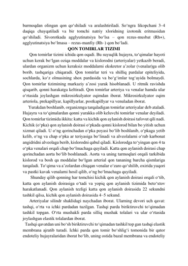 barmoqdan olingan qon qo‘shiladi va aralashtiriladi. So‘ngra likopchani 3–4 
daqiqa chayqatiladi va bir tomchi natriy xloridning izotonik eritmasidan 
qo‘shiladi. Sivorotkada agglyutinatsiya bo‘lsa – qon rezus-musbat (Rh+), 
agglyutinatsiya bo‘lmasa – rezus-manfiy (Rh–) qon bo‘ladi. 
QON TOMIRLAR TIZIMI 
      Qon tomirlar tizimi ichida qon oqadi. Bu suyuqlik hujayra, to‘qimalar hayoti 
uchun kerak bo‘lgan oziqa moddalar va kislorodni (arteriyalar) yetkazib beradi, 
ulardan organizm uchun keraksiz moddalarni ekskretor a’zolar (venalar)ga olib 
borib, tashqariga chiqaradi. Qon tomirlar teri va shilliq pardalar epiteliyida, 
sochlarda, ko‘z olmasining shox pardasida va bo‘g‘imlar tog‘ayida bolmaydi. 
Qon tomirlar tizimining markaziy a’zosi yurak hisoblanadi. U ritmik ravishda 
qisqarib, qonni harakatga keltiradi. Qon tomirlar arteriya va venalar hamda ular 
o‘rtasida joylashgan mikrosirkulyator oqimdan iborat. Mikrosirkulyator oqim 
arteriola, prekapillyar, kapillyarlar, postkapillyar va venuladan iborat.  
     Yurakdan boshlanib, organizmga tarqaladigan tomirlar arteriyalar deb ataladi. 
Hujayra va to‘qimalardan qonni yurakka olib keluvchi tomirlar venalar deyiladi. 
Qon tomirlar tizimida ikkita: katta va kichik qon aylanish doirasi tafovut qili nadi. 
Kichik (o‘pka) qon aylanish doirasi o‘pkada qonni kislorod bilan bo yitish uchun 
xizmat qiladi. U o‘ng qorinchadan o‘pka poyasi bo‘lib boshlanib, o‘pkaga yetib 
kelib, o‘ng va chap o‘pka ar teriyasiga bo‘linadi va alveolalarni o‘rab karbonat 
angidridni alveolaga berib, kislorodni qabul qiladi. Kislorodga to‘yingan qon 4 ta 
o‘pka venalari orqali chap bo‘lmachaga quyiladi. Katta qon aylanish doirasi chap 
qorinchadan aorta bo‘lib boshlanadi. Aorta va uning tarmoqlari orqali tarkibida 
kislorod va bosh qa moddalar bo‘lgan arterial qon tananing barcha qismlariga 
tarqaladi. To‘qima va a’zolardan chiqqan venalar o‘zaro qo‘shilib, oxirida yuqori 
va pastki kavak venalarni hosil qilib, o‘ng bo‘lmachaga quyiladi.  
       Shunday qilib qonning har tomchisi kichik qon aylanish doirasi orqali o‘tib, 
katta qon aylanish doirasiga o‘tadi va yopiq qon aylanish tizimida beto‘xtov 
harakatlanadi. Qon aylanish tezligi katta qon aylanish doirasida 22 sekundni 
tashkil qilsa, kichik qon aylanish doirasida 4–5 sekund.  
      Arteriyalar silindr shaklidagi naychadan iborat. Ularning devori uch qavat: 
tashqi, o‘rta va ichki pardadan tuzilgan. Tashqi parda biriktiruvchi to‘qimadan 
tashkil topgan. O‘rta mushakli parda silliq mushak tolalari va ular o‘rtasida 
joylashgan elastik tolalardan iborat. 
  Tashqi qavatdan uni bo‘sh biriktiruvchi to‘qimadan tashkil top gan tashqi elastik 
membrana ajratib turadi. Ichki parda qon tomir bo‘shlig‘i tomonida bir qator 
endoteliy hujayralaridan iborat bo‘lib, uning ostida bazal membrana va endoteliy 
