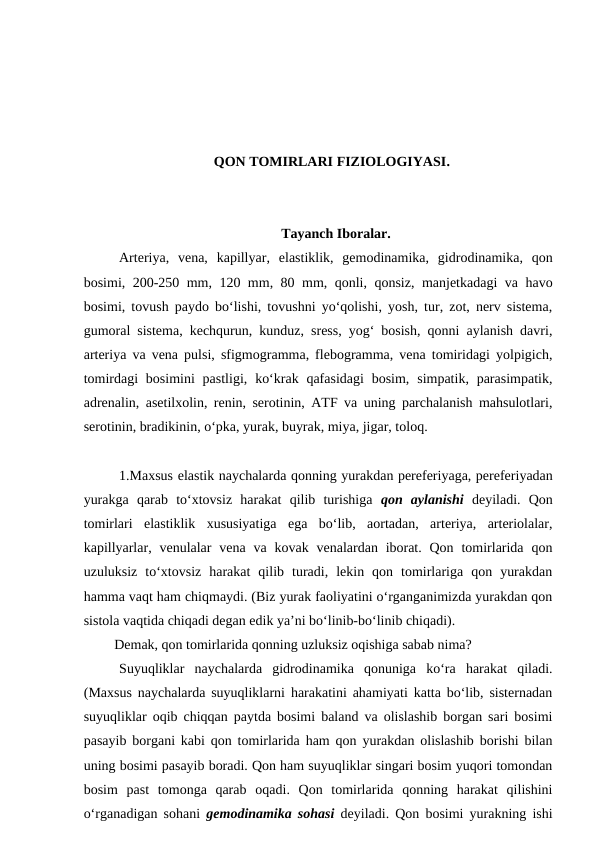 QON TOMIRLARI FIZIOLOGIYASI.
Tayanch Iboralar.
Arteriya,  vena,  kapillyar,  elastiklik,  gemodinamika,  gidrodinamika,  qon
bosimi, 200-250 mm, 120 mm, 80 mm, qonli, qonsiz, manjetkadagi va havo
bosimi, tovush paydo bo‘lishi, tovushni yo‘qolishi, yosh, tur, zot, nerv sistema,
gumoral sistema, kechqurun, kunduz, sress, yog‘ bosish, qonni aylanish davri,
arteriya va vena pulsi, sfigmogramma, flebogramma, vena tomiridagi yolpigich,
tomirdagi  bosimini  pastligi,  ko‘krak  qafasidagi  bosim,  simpatik,  parasimpatik,
adrenalin, asetilxolin, renin, serotinin, ATF va uning parchalanish mahsulotlari,
serotinin, bradikinin, o‘pka, yurak, buyrak, miya, jigar, toloq.
1.Maxsus elastik naychalarda qonning yurakdan pereferiyaga, pereferiyadan
yurakga  qarab  to‘xtovsiz  harakat  qilib  turishiga qon  aylanishi deyiladi.  Qon
tomirlari  elastiklik  xususiyatiga  ega  bo‘lib,  aortadan,  arteriya,  arteriolalar,
kapillyarlar,  venulalar  vena  va  kovak venalardan iborat.  Qon  tomirlarida  qon
uzuluksiz  to‘xtovsiz  harakat  qilib  turadi,  lekin  qon  tomirlariga  qon  yurakdan
hamma vaqt ham chiqmaydi. (Biz yurak faoliyatini o‘rganganimizda yurakdan qon
sistola vaqtida chiqadi degan edik ya’ni bo‘linib-bo‘linib chiqadi). 
 Demak, qon tomirlarida qonning uzluksiz oqishiga sabab nima?
Suyuqliklar  naychalarda  gidrodinamika  qonuniga  ko‘ra  harakat  qiladi.
(Maxsus naychalarda suyuqliklarni harakatini ahamiyati katta bo‘lib, sisternadan
suyuqliklar oqib chiqqan paytda bosimi baland va olislashib borgan sari bosimi
pasayib borgani kabi qon tomirlarida ham qon yurakdan olislashib borishi bilan
uning bosimi pasayib boradi. Qon ham suyuqliklar singari bosim yuqori tomondan
bosim  past  tomonga  qarab  oqadi.  Qon  tomirlarida  qonning  harakat  qilishini
o‘rganadigan sohani  gemodinamika sohasi deyiladi. Qon bosimi yurakning ishi
