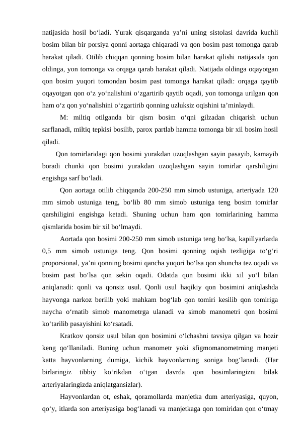 natijasida hosil bo‘ladi. Yurak qisqarganda ya’ni uning sistolasi davrida kuchli
bosim bilan bir porsiya qonni aortaga chiqaradi va qon bosim past tomonga qarab
harakat qiladi. Otilib chiqqan qonning bosim bilan harakat qilishi natijasida qon
oldinga, yon tomonga va orqaga qarab harakat qiladi. Natijada oldinga oqayotgan
qon bosim yuqori tomondan bosim past tomonga harakat qiladi: orqaga qaytib
oqayotgan qon o‘z yo‘nalishini o‘zgartirib qaytib oqadi, yon tomonga urilgan qon
ham o‘z qon yo‘nalishini o‘zgartirib qonning uzluksiz oqishini ta’minlaydi.
M:  miltiq  otilganda  bir  qism  bosim  o‘qni  gilzadan  chiqarish  uchun
sarflanadi, miltiq tepkisi bosilib, parox partlab hamma tomonga bir xil bosim hosil
qiladi.
Qon tomirlaridagi qon bosimi yurakdan uzoqlashgan sayin pasayib, kamayib
boradi  chunki  qon  bosimi  yurakdan  uzoqlashgan  sayin  tomirlar  qarshiligini
engishga sarf bo‘ladi.
Qon aortaga otilib chiqqanda 200-250 mm simob ustuniga, arteriyada 120
mm simob ustuniga teng, bo‘lib 80 mm simob ustuniga teng bosim  tomirlar
qarshiligini  engishga  ketadi.  Shuning  uchun  ham  qon  tomirlarining  hamma
qismlarida bosim bir xil bo‘lmaydi.
Aortada qon bosimi 200-250 mm simob ustuniga teng bo‘lsa, kapillyarlarda
0,5  mm  simob  ustuniga  teng.  Qon  bosimi  qonning  oqish  tezligiga  to‘g‘ri
proporsional, ya’ni qonning bosimi qancha yuqori bo‘lsa qon shuncha tez oqadi va
bosim  past  bo‘lsa  qon  sekin  oqadi.  Odatda  qon  bosimi  ikki  xil  yo‘l  bilan
aniqlanadi: qonli va qonsiz usul. Qonli usul haqikiy qon bosimini aniqlashda
hayvonga narkoz berilib yoki mahkam bog‘lab qon tomiri kesilib qon tomiriga
naycha  o‘rnatib  simob  manometrga  ulanadi  va  simob  manometri  qon  bosimi
ko‘tarilib pasayishini ko‘rsatadi.
Kratkov qonsiz usul bilan qon bosimini o‘lchashni tavsiya qilgan va hozir
keng qo‘llaniladi. Buning  uchun manometr  yoki  sfigmomanometrning manjeti
katta  hayvonlarning  dumiga,  kichik  hayvonlarning  soniga  bog‘lanadi.  (Har
birlaringiz  tibbiy  ko‘rikdan  o‘tgan  davrda  qon  bosimlaringizni  bilak
arteriyalaringizda aniqlatgansizlar).
Hayvonlardan ot,  eshak, qoramollarda manjetka dum arteriyasiga, quyon,
qo‘y, itlarda son arteriyasiga bog‘lanadi va manjetkaga qon tomiridan qon o‘tmay
