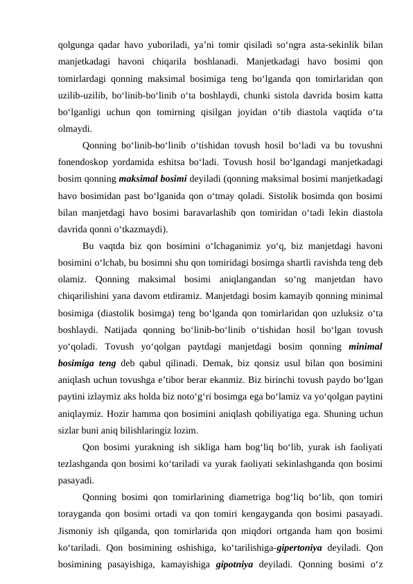 qolgunga qadar havo yuboriladi, ya’ni tomir qisiladi so‘ngra asta-sekinlik bilan
manjetkadagi  havoni  chiqarila  boshlanadi.  Manjetkadagi  havo  bosimi  qon
tomirlardagi qonning maksimal bosimiga teng bo‘lganda qon tomirlaridan qon
uzilib-uzilib, bo‘linib-bo‘linib o‘ta boshlaydi, chunki sistola davrida bosim katta
bo‘lganligi  uchun  qon  tomirning  qisilgan  joyidan  o‘tib  diastola  vaqtida  o‘ta
olmaydi.
Qonning bo‘linib-bo‘linib o‘tishidan tovush hosil bo‘ladi va bu tovushni
fonendoskop yordamida  eshitsa bo‘ladi. Tovush hosil bo‘lgandagi manjetkadagi
bosim qonning maksimal bosimi deyiladi (qonning maksimal bosimi manjetkadagi
havo bosimidan past bo‘lganida qon o‘tmay qoladi. Sistolik bosimda qon bosimi
bilan manjetdagi havo bosimi baravarlashib qon tomiridan o‘tadi lekin diastola
davrida qonni o‘tkazmaydi).
Bu vaqtda biz qon bosimini o‘lchaganimiz yo‘q, biz manjetdagi havoni
bosimini o‘lchab, bu bosimni shu qon tomiridagi bosimga shartli ravishda teng deb
olamiz.  Qonning  maksimal  bosimi  aniqlangandan  so‘ng  manjetdan  havo
chiqarilishini yana davom etdiramiz. Manjetdagi bosim kamayib qonning minimal
bosimiga (diastolik bosimga) teng bo‘lganda qon tomirlaridan qon uzluksiz o‘ta
boshlaydi.  Natijada  qonning  bo‘linib-bo‘linib  o‘tishidan  hosil  bo‘lgan  tovush
yo‘qoladi.  Tovush  yo‘qolgan  paytdagi  manjetdagi  bosim  qonning minimal
bosimiga teng deb qabul qilinadi. Demak, biz qonsiz usul bilan qon bosimini
aniqlash uchun tovushga e’tibor berar ekanmiz. Biz birinchi tovush paydo bo‘lgan
paytini izlaymiz aks holda biz noto‘g‘ri bosimga ega bo‘lamiz va yo‘qolgan paytini
aniqlaymiz. Hozir hamma qon bosimini aniqlash qobiliyatiga ega. Shuning uchun
sizlar buni aniq bilishlaringiz lozim. 
Qon bosimi yurakning ish sikliga ham bog‘liq bo‘lib, yurak ish faoliyati
tezlashganda qon bosimi ko‘tariladi va yurak faoliyati sekinlashganda qon bosimi
pasayadi.
Qonning bosimi qon tomirlarining diametriga bog‘liq bo‘lib, qon tomiri
torayganda qon bosimi ortadi va qon tomiri kengayganda qon bosimi pasayadi.
Jismoniy ish qilganda, qon tomirlarida qon miqdori ortganda ham qon bosimi
ko‘tariladi. Qon  bosimining oshishiga,  ko‘tarilishiga-gipertoniya deyiladi. Qon
bosimining  pasayishiga,  kamayishiga gipotniya deyiladi.  Qonning  bosimi  o‘z
