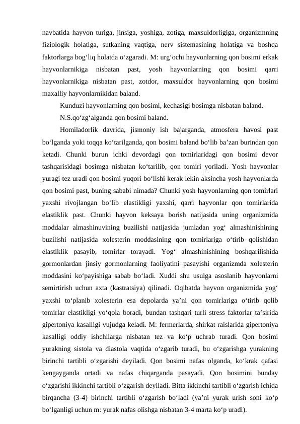 navbatida hayvon turiga, jinsiga, yoshiga, zotiga, maxsuldorligiga, organizmning
fiziologik  holatiga,  sutkaning  vaqtiga,  nerv  sistemasining  holatiga  va  boshqa
faktorlarga bog‘liq holatda o‘zgaradi. M: urg‘ochi hayvonlarning qon bosimi erkak
hayvonlarnikiga  nisbatan  past,  yosh  hayvonlarning  qon  bosimi  qarri
hayvonlarnikiga  nisbatan  past,  zotdor,  maxsuldor  hayvonlarning  qon  bosimi
maxalliy hayvonlarnikidan baland.
Kunduzi hayvonlarning qon bosimi, kechasigi bosimga nisbatan baland.
N.S.qo‘zg‘alganda qon bosimi baland.
Homiladorlik  davrida,  jismoniy  ish  bajarganda,  atmosfera  havosi  past
bo‘lganda yoki toqqa ko‘tarilganda, qon bosimi baland bo‘lib ba’zan burindan qon
ketadi.  Chunki  burun  ichki  devordagi  qon  tomirlaridagi  qon  bosimi  devor
tashqarisidagi bosimga nisbatan ko‘tarilib, qon tomiri yoriladi. Yosh hayvonlar
yuragi tez uradi qon bosimi yuqori bo‘lishi kerak lekin aksincha yosh hayvonlarda
qon bosimi past, buning sababi nimada? Chunki yosh hayvonlarning qon tomirlari
yaxshi  rivojlangan  bo‘lib  elastikligi  yaxshi,  qarri  hayvonlar  qon  tomirlarida
elastiklik  past.  Chunki  hayvon  keksaya  borish  natijasida  uning  organizmida
moddalar  almashinuvining  buzilishi  natijasida  jumladan  yog‘  almashinishining
buzilishi  natijasida  xolesterin  moddasining  qon  tomirlariga  o‘tirib  qolishidan
elastiklik  pasayib,  tomirlar  torayadi.  Yog‘  almashinishining  boshqarilishida
gormonlardan jinsiy gormonlarning faoliyatini pasayishi  organizmda xolesterin
moddasini ko‘payishiga sabab bo‘ladi. Xuddi shu usulga asoslanib hayvonlarni
semirtirish uchun axta (kastratsiya) qilinadi. Oqibatda hayvon organizmida yog‘
yaxshi  to‘planib  xolesterin  esa  depolarda  ya’ni  qon  tomirlariga  o‘tirib  qolib
tomirlar  elastikligi yo‘qola boradi, bundan tashqari turli stress faktorlar ta’sirida
gipertoniya kasalligi vujudga keladi. M: fermerlarda, shirkat raislarida gipertoniya
kasalligi  oddiy  ishchilarga  nisbatan  tez  va  ko‘p  uchrab  turadi.  Qon  bosimi
yurakning sistola va diastola vaqtida o‘zgarib turadi, bu o‘zgarishga yurakning
birinchi tartibli o‘zgarishi deyiladi. Qon bosimi nafas olganda, ko‘krak qafasi
kengayganda  ortadi  va  nafas  chiqarganda  pasayadi.  Qon  bosimini  bunday
o‘zgarishi ikkinchi tartibli o‘zgarish deyiladi. Bitta ikkinchi tartibli o‘zgarish ichida
birqancha (3-4) birinchi tartibli o‘zgarish bo‘ladi (ya’ni yurak urish soni ko‘p
bo‘lganligi uchun m: yurak nafas olishga nisbatan 3-4 marta ko‘p uradi).

