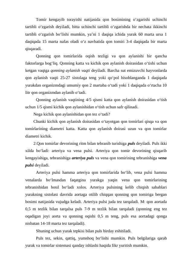 Tomir  kengayib  torayishi  natijasida  qon  bosimining  o‘zgarishi  uchinchi
tartibli o‘zgarish deyiladi, bitta uchinchi tartibli o‘zgarishda bir nechata ikkinchi
tartibli o‘zgarish bo‘lishi mumkin, ya’ni 1 daqiqa ichida yurak 60 marta ursa 1
daqiqada 15 marta nafas oladi o‘z navbatida qon tomiri 3-4 daqiqada bir marta
qisqaradi.
Qonning  qon  tomirlarida  oqish  tezligi  va  qon  aylanishi  bir  qancha
faktorlarga bog‘liq. Qonning katta va kichik qon aylanish doirasidan o‘tishi uchun
ketgan vaqtga qonning aylanish vaqti deyiladi. Barcha sut emizuvchi hayvonlarda
qon aylanish vaqti 25-27 sistolaga teng yoki qo‘pol hisoblanganda 1 daqiqada
yurakdan organizmdagi umumiy qon 2 martaba o‘tadi yoki 1 daqiqada o‘rtacha 10
litr qon organizmdan aylanib o‘tadi.
Qonning aylanish vaqtining 4/5 qismi katta qon aylanish doirasidan o‘tish
uchun 1/5 qismi kichik qon aylanishidan o‘tish uchun safr qilinadi. 
Nega kichik qon aylanishidan qon tez o‘tadi? 
Chunki kichik qon aylanish doirasidan o‘tayotgan qon tomirlari qisqa va qon
tomirlarining diametri katta. Katta qon aylanish doirasi uzun va qon tomirlar
diametri kichik.
2.Qon tomirlar devorining ritm bilan tebranib turishiga puls deyiladi. Puls ikki
xilda  bo‘ladi:  arteriya  va  vena  pulsi.  Arteriya  qon  tomir  devorining  qisqarib
kengayishiga, tebranishiga arteriya puls va vena qon tomirining tebranishiga vena
pulsi deyiladi.
Arteriya pulsi hamma arteriya qon tomirlarida bo‘lib, vena pulsi hamma
venalarda  bo‘lmasdan  faqatgina  yurakga  yaqin  vena  qon  tomirlarining
tebranishidan  hosil  bo‘ladi  xolos.  Arteriya  pulsining  kelib  chiqish  sabablari
yurakning sistolasi davrida aortaga otilib chiqqan qonning qon tomiriga bergan
bosimi natijasida vujudga keladi. Arteriya pulsi juda tez tarqaladi. M: qon aortada
0,5 m tezlik bilan tarqalsa puls 7-9 m tezlik bilan tarqaladi (qonning  eng tez
oqadigan joyi aorta va qonning oqishi  0,5 m  teng, puls  esa aortadagi  qonga
nisbatan 14-18 marta tez tarqaladi).
Shuning uchun yurak tepkisi bilan puls birday eshitiladi.
Puls tez, sekin, qattiq, yumshoq bo‘lishi mumkin. Puls belgilariga qarab
yurak va tomirlar sistemasi qanday ishlashi haqida fikr yuritish mumkin.
