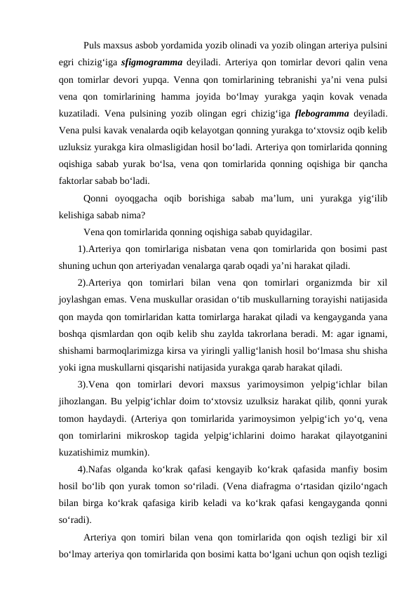 Puls maxsus asbob yordamida yozib olinadi va yozib olingan arteriya pulsini
egri chizig‘iga  sfigmogramma  deyiladi. Arteriya qon tomirlar devori qalin vena
qon tomirlar devori yupqa. Venna qon tomirlarining tebranishi ya’ni vena pulsi
vena  qon  tomirlarining  hamma  joyida  bo‘lmay  yurakga  yaqin  kovak  venada
kuzatiladi. Vena pulsining yozib olingan  egri chizig‘iga  flebogramma  deyiladi.
Vena pulsi kavak venalarda oqib kelayotgan qonning yurakga to‘xtovsiz oqib kelib
uzluksiz yurakga kira olmasligidan hosil bo‘ladi. Arteriya qon tomirlarida qonning
oqishiga sabab yurak bo‘lsa, vena qon tomirlarida qonning oqishiga bir qancha
faktorlar sabab bo‘ladi.
Qonni  oyoqgacha  oqib  borishiga  sabab  ma’lum,  uni  yurakga  yig‘ilib
kelishiga sabab nima?
Vena qon tomirlarida qonning oqishiga sabab quyidagilar.
1).Arteriya qon tomirlariga nisbatan vena qon tomirlarida qon bosimi past
shuning uchun qon arteriyadan venalarga qarab oqadi ya’ni harakat qiladi.
2).Arteriya  qon  tomirlari  bilan  vena  qon  tomirlari  organizmda  bir  xil
joylashgan emas. Vena muskullar orasidan o‘tib muskullarning torayishi natijasida
qon mayda qon tomirlaridan katta tomirlarga harakat qiladi va kengayganda yana
boshqa qismlardan qon oqib kelib shu zaylda takrorlana beradi. M: agar ignami,
shishami barmoqlarimizga kirsa va yiringli yallig‘lanish hosil bo‘lmasa shu shisha
yoki igna muskullarni qisqarishi natijasida yurakga qarab harakat qiladi.
3).Vena  qon  tomirlari  devori  maxsus  yarimoysimon  yelpig‘ichlar  bilan
jihozlangan. Bu yelpig‘ichlar doim to‘xtovsiz uzulksiz harakat qilib, qonni yurak
tomon haydaydi. (Arteriya qon tomirlarida yarimoysimon yelpig‘ich yo‘q, vena
qon  tomirlarini  mikroskop  tagida  yelpig‘ichlarini  doimo  harakat  qilayotganini
kuzatishimiz mumkin).
4).Nafas olganda ko‘krak qafasi kengayib ko‘krak qafasida manfiy bosim
hosil bo‘lib qon yurak tomon so‘riladi. (Vena diafragma o‘rtasidan qizilo‘ngach
bilan birga ko‘krak qafasiga kirib keladi va ko‘krak qafasi kengayganda qonni
so‘radi).
Arteriya qon tomiri bilan vena qon tomirlarida qon oqish tezligi bir xil
bo‘lmay arteriya qon tomirlarida qon bosimi katta bo‘lgani uchun qon oqish tezligi
