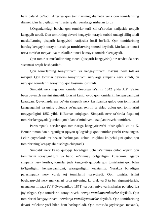 ham baland bo‘ladi. Arteriya qon tomirlarining diametri vena qon tomirlarining
diametridan farq qiladi, ya’ni arteriyalar venalarga nisbatan tordir.
 3.Organizmdagi barcha qon tomirlar turli xil ta’sirotlar natijasida torayib
kengayib turadi. Qon tomirining devori kengayib, torayib turishi undagi silliq tolali
muskullarning  qisqarib  kengayishi  natijasida  hosil  bo‘ladi.  Qon  tomirlarining
bunday kengayib torayib turishiga tomirlarning tonusi deyiladi. Muskullar tonusi
ortsa tomirlar torayadi va muskullar tonusi kamaysa tomirlar kengayadi.
Qon tomirlar muskullarining tonusi (qisqarib-kengayishi) o‘z navbatida nerv
sistemasi orqali boshqariladi.
Qon  tomirlarning  toraytiruvchi  va  kengaytiruvchi  maxsus  nerv  tolalari
mavjud. Qon tomirlar devorini toraytiruvchi nervlarga simpatik nerv kiradi, bu
nerv qon tomirlarini toraytirib, qon bosimini oshiradi.
Simpatik nervning qon tomirlar devoriga ta’sirini 1842 yilda A.P. Valter
baqa quymich nervini simpatik tolasini kesib, oyoq qon tomirlarini kengayganligini
kuzatgan. Quyonlarda esa bo‘yin simpatik nerv kesilganida quloq qon tomirlarini
kengayganini va uning quloqqa yo‘nalgan oxirini ta’sirlab quloq qon tomirlarini
torayganligini 1852 yilda K.Bernar aniqlagan. Simpatik nerv ta’sirida faqat toj
tomirlar kengayadi (yurakni qon bilan ta’minlovchi, oziqlantiruvchi tomirlar).
Parasimpatik nervlar qon tomirlariga kengaytiruvchi ta’sir qiladi va bu K.
Bernar tomonidan o‘rganilgan (quyon qulog‘idagi qon tomirlar yaxshi rivojlangan.
Lekin quyonlarda ter bezlari bo‘lmagani uchun issiqlikni ko‘pchiligini quloq qon
tomirlarining kengayishi hisobiga chiqaradi).
Simpatik nerv kesib quloqqa boradigan uchi ta’sirlansa quloq oqarib qon
tomirlarini  torayganligini  va  hatto  ko‘rinmay  qolganligini  kuzatamiz,  agarda
simpatik nerv kesilsa, tomirlar juda kengayib quloqda qon tomirlarini qon bilan
to‘lganligini,  kengayganligini,  qizarganligini  kuzatamiz.  Yurakga  boradigan
parasimpatik  nerv  yurak  toj  tomirlarini  toraytiradi.  Qon  tomirlar  ishini
boshqaruvchi nerv markazlari orqa miyaning ko‘qrak va 3 ta bel sigment-larida,
uzunchoq miyada (V.F.Ovsyannikov 1871) va bosh miya yarimsharlar po‘stlog‘ida
joylashgan. Qon tomirlarini toraytiruvchi nervga vazokonstruktorlar deyiladi. Qon
tomirlarini kengaytiruvchi nervlarga vazodilyatatorlar deyiladi. Qon tomirlarining
devori reflektor yo‘l bilan ham boshqariladi. Qon tomirida joylashgan mexanik,
