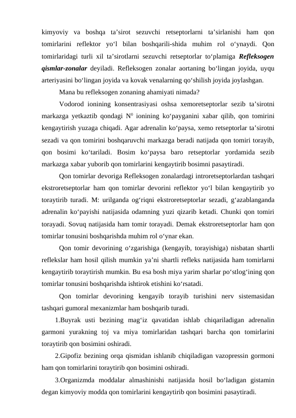 kimyoviy  va  boshqa  ta’sirot  sezuvchi  retseptorlarni  ta’sirlanishi  ham  qon
tomirlarini  reflektor  yo‘l  bilan  boshqarili-shida  muhim  rol  o‘ynaydi.  Qon
tomirlaridagi turli xil ta’sirotlarni sezuvchi retseptorlar to‘plamiga  Refleksogen
qismlar-zonalar  deyiladi. Refleksogen zonalar aortaning bo‘lingan joyida, uyqu
arteriyasini bo‘lingan joyida va kovak venalarning qo‘shilish joyida joylashgan.
Mana bu refleksogen zonaning ahamiyati nimada?
Vodorod ionining konsentrasiyasi  oshsa xemoretseptorlar  sezib  ta’sirotni
markazga yetkaztib qondagi N0 ionining ko‘payganini xabar qilib, qon tomirini
kengaytirish yuzaga chiqadi. Agar adrenalin ko‘paysa, xemo retseptorlar ta’sirotni
sezadi va qon tomirini boshqaruvchi markazga beradi natijada qon tomiri torayib,
qon  bosimi  ko‘tariladi.  Bosim  ko‘paysa  baro  retseptorlar  yordamida  sezib
markazga xabar yuborib qon tomirlarini kengaytirib bosimni pasaytiradi. 
Qon tomirlar devoriga Refleksogen zonalardagi introretseptorlardan tashqari
ekstroretseptorlar ham qon tomirlar devorini reflektor yo‘l bilan kengaytirib yo
toraytirib turadi. M: urilganda og‘riqni  ekstroretseptorlar sezadi, g‘azablanganda
adrenalin ko‘payishi natijasida odamning yuzi qizarib ketadi. Chunki qon tomiri
torayadi. Sovuq natijasida ham tomir torayadi. Demak ekstroretseptorlar ham qon
tomirlar tonusini boshqarishda muhim rol o‘ynar ekan.
Qon tomir devorining o‘zgarishiga (kengayib, torayishiga) nisbatan shartli
reflekslar ham hosil qilish mumkin ya’ni shartli refleks natijasida ham tomirlarni
kengaytirib toraytirish mumkin. Bu esa bosh miya yarim sharlar po‘stlog‘ining qon
tomirlar tonusini boshqarishda ishtirok etishini ko‘rsatadi.
Qon  tomirlar  devorining  kengayib  torayib  turishini  nerv  sistemasidan
tashqari gumoral mexanizmlar ham boshqarib turadi.
1.Buyrak  usti  bezining  mag‘iz  qavatidan  ishlab  chiqariladigan  adrenalin
garmoni  yurakning  toj  va  miya  tomirlaridan  tashqari  barcha  qon  tomirlarini
toraytirib qon bosimini oshiradi.
2.Gipofiz bezining orqa qismidan ishlanib chiqiladigan vazopressin gormoni
ham qon tomirlarini toraytirib qon bosimini oshiradi.
3.Organizmda  moddalar  almashinishi  natijasida  hosil  bo‘ladigan  gistamin
degan kimyoviy modda qon tomirlarini kengaytirib qon bosimini pasaytiradi.
