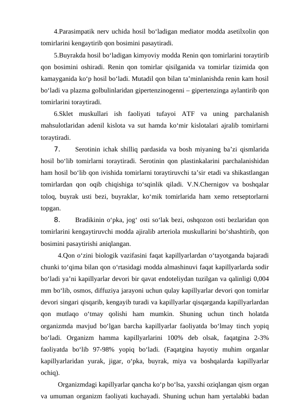 4.Parasimpatik nerv uchida hosil bo‘ladigan mediator modda asetilxolin qon
tomirlarini kengaytirib qon bosimini pasaytiradi.
5.Buyrakda hosil bo‘ladigan kimyoviy modda Renin qon tomirlarini toraytirib
qon bosimini oshiradi. Renin qon tomirlar qisilganida va tomirlar tizimida qon
kamayganida ko‘p hosil bo‘ladi. Mutadil qon bilan ta’minlanishda renin kam hosil
bo‘ladi va plazma golbulinlaridan gipertenzinogenni – gipertenzinga aylantirib qon
tomirlarini toraytiradi.
6.Sklet  muskullari  ish  faoliyati  tufayoi  ATF  va  uning  parchalanish
mahsulotlaridan adenil kislota va sut hamda ko‘mir kislotalari ajralib tomirlarni
toraytiradi.
7. 
Serotinin ichak shilliq pardasida va bosh miyaning ba’zi qismlarida
hosil bo‘lib tomirlarni toraytiradi. Serotinin qon plastinkalarini parchalanishidan
ham hosil bo‘lib qon ivishida tomirlarni toraytiruvchi ta’sir etadi va shikastlangan
tomirlardan qon oqib chiqishiga to‘sqinlik qiladi. V.N.Chernigov va boshqalar
toloq, buyrak usti bezi, buyraklar, ko‘mik tomirlarida ham xemo retseptorlarni
topgan.
8. 
Bradikinin o‘pka, jog‘ osti so‘lak bezi, oshqozon osti bezlaridan qon
tomirlarini kengaytiruvchi modda ajiralib arteriola muskullarini bo‘shashtirib, qon
bosimini pasaytirishi aniqlangan. 
4.Qon o‘zini biologik vazifasini faqat kapillyarlardan o‘tayotganda bajaradi
chunki to‘qima bilan qon o‘rtasidagi modda almashinuvi faqat kapillyarlarda sodir
bo‘ladi ya’ni kapillyarlar devori bir qavat endoteliydan tuzilgan va qalinligi 0,004
mm bo‘lib, osmos, diffuziya jarayoni uchun qulay kapillyarlar devori qon tomirlar
devori singari qisqarib, kengayib turadi va kapillyarlar qisqarganda kapillyarlardan
qon  mutlaqo  o‘tmay  qolishi  ham  mumkin.  Shuning  uchun  tinch  holatda
organizmda mavjud bo‘lgan barcha kapillyarlar faoliyatda bo‘lmay tinch yopiq
bo‘ladi.  Organizm  hamma  kapillyarlarini  100%  deb  olsak,  faqatgina  2-3%
faoliyatda  bo‘lib  97-98%  yopiq  bo‘ladi.  (Faqatgina  hayotiy  muhim  organlar
kapillyarlaridan  yurak,  jigar,  o‘pka,  buyrak,  miya  va  boshqalarda  kapillyarlar
ochiq).
Organizmdagi kapillyarlar qancha ko‘p bo‘lsa, yaxshi oziqlangan qism organ
va umuman organizm faoliyati kuchayadi. Shuning uchun ham yertalabki badan
