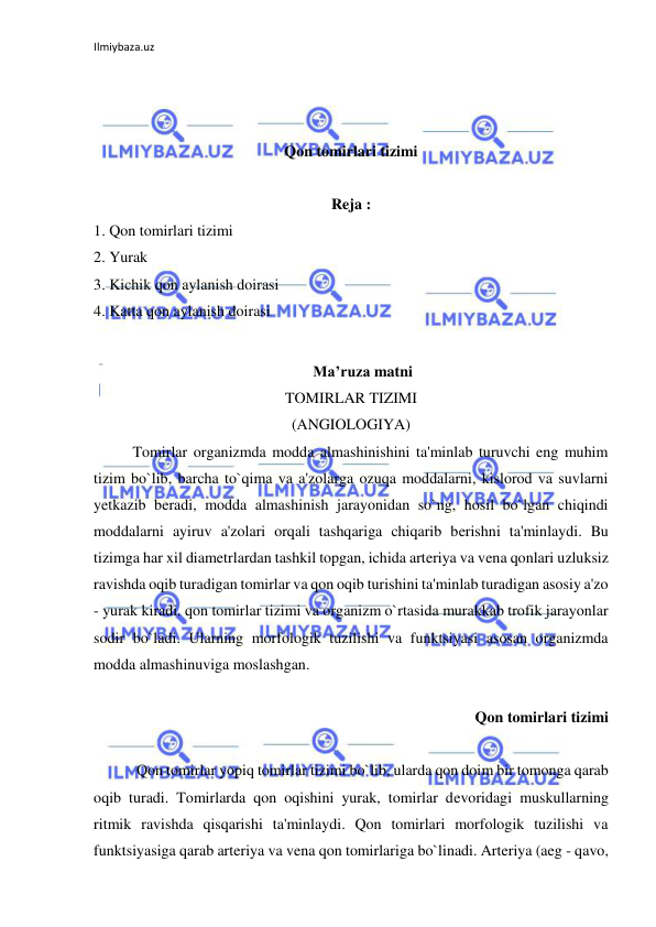 Ilmiybaza.uz 
 
 
 
 
Qon tomirlari tizimi 
 
Reja : 
1. Qon tomirlari tizimi 
2. Yurak 
3. Kichik qon aylanish doirasi 
4. Katta qon aylanish doirasi 
 
Ma’ruza matni 
TOMIRLAR TIZIMI 
(ANGIOLOGIYA) 
 
Tomirlar organizmda modda almashinishini ta'minlab turuvchi eng muhim 
tizim bo`lib, barcha to`qima va a'zolarga ozuqa moddalarni, kislorod va suvlarni 
yetkazib beradi, modda almashinish jarayonidan so`ng, hosil bo`lgan chiqindi 
moddalarni ayiruv a'zolari orqali tashqariga chiqarib berishni ta'minlaydi. Bu 
tizimga har xil diametrlardan tashkil topgan, ichida arteriya va vena qonlari uzluksiz 
ravishda oqib turadigan tomirlar va qon oqib turishini ta'minlab turadigan asosiy a'zo 
- yurak kiradi. qon tomirlar tizimi va organizm o`rtasida murakkab trofik jarayonlar 
sodir bo`ladi. Ularning morfologik tuzilishi va funktsiyasi asosan organizmda 
modda almashinuviga moslashgan.  
 
Qon tomirlari tizimi 
  
 
 Qon tomirlar yopiq tomirlar tizimi bo`lib, ularda qon doim bir tomonga qarab 
oqib turadi. Tomirlarda qon oqishini yurak, tomirlar devoridagi muskullarning 
ritmik ravishda qisqarishi ta'minlaydi. Qon tomirlari morfologik tuzilishi va 
funktsiyasiga qarab arteriya va vena qon tomirlariga bo`linadi. Arteriya (aeg - qavo, 
