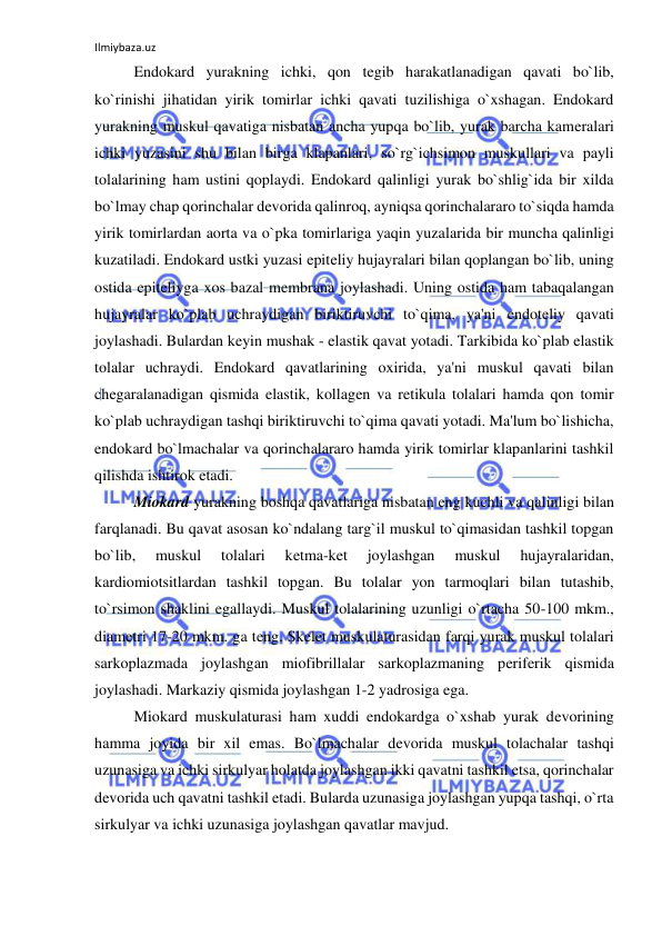 Ilmiybaza.uz 
 
 
Endokard yurakning ichki, qon tegib harakatlanadigan qavati bo`lib, 
ko`rinishi jihatidan yirik tomirlar ichki qavati tuzilishiga o`xshagan. Endokard 
yurakning muskul qavatiga nisbatan ancha yupqa bo`lib, yurak barcha kameralari 
ichki yuzasini shu bilan birga klapanlari, so`rg`ichsimon muskullari va payli 
tolalarining ham ustini qoplaydi. Endokard qalinligi yurak bo`shlig`ida bir xilda 
bo`lmay chap qorinchalar devorida qalinroq, ayniqsa qorinchalararo to`siqda hamda 
yirik tomirlardan aorta va o`pka tomirlariga yaqin yuzalarida bir muncha qalinligi 
kuzatiladi. Endokard ustki yuzasi epiteliy hujayralari bilan qoplangan bo`lib, uning 
ostida epiteliyga xos bazal membrana joylashadi. Uning ostida ham tabaqalangan 
hujayralar ko`plab uchraydigan biriktiruvchi to`qima, ya'ni endoteliy qavati 
joylashadi. Bulardan keyin mushak - elastik qavat yotadi. Tarkibida ko`plab elastik 
tolalar uchraydi. Endokard qavatlarining oxirida, ya'ni muskul qavati bilan 
chegaralanadigan qismida elastik, kollagen va retikula tolalari hamda qon tomir 
ko`plab uchraydigan tashqi biriktiruvchi to`qima qavati yotadi. Ma'lum bo`lishicha, 
endokard bo`lmachalar va qorinchalararo hamda yirik tomirlar klapanlarini tashkil 
qilishda ishtirok etadi. 
 
Miokard yurakning boshqa qavatlariga nisbatan eng kuchli va qalinligi bilan 
farqlanadi. Bu qavat asosan ko`ndalang targ`il muskul to`qimasidan tashkil topgan 
bo`lib, 
muskul 
tolalari 
ketma-ket 
joylashgan 
muskul 
hujayralaridan, 
kardiomiotsitlardan tashkil topgan. Bu tolalar yon tarmoqlari bilan tutashib, 
to`rsimon shaklini egallaydi. Muskul tolalarining uzunligi o`rtacha 50-100 mkm., 
diametri 17-20 mkm. ga teng. Skelet muskulaturasidan farqi yurak muskul tolalari 
sarkoplazmada joylashgan miofibrillalar sarkoplazmaning periferik qismida 
joylashadi. Markaziy qismida joylashgan 1-2 yadrosiga ega.  
 
Miokard muskulaturasi ham xuddi endokardga o`xshab yurak devorining 
hamma joyida bir xil emas. Bo`lmachalar devorida muskul tolachalar tashqi 
uzunasiga va ichki sirkulyar holatda joylashgan ikki qavatni tashkil etsa, qorinchalar 
devorida uch qavatni tashkil etadi. Bularda uzunasiga joylashgan yupqa tashqi, o`rta 
sirkulyar va ichki uzunasiga joylashgan qavatlar mavjud.  
